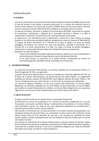 Durante el año escolar:  
        
      La IE pública:  
        
     - Prioriza la conformación y funcionamiento del Consejo Educativo Institucional (CONEI) dentro de los 
       45  días  de  iniciado  el  año  escolar  o  período  promocional.  En  la  reunión  de  instalación  tienen  la 
       primera sesión ordinaria. En caso de que ya exista el CONEI, dentro de este mismo plazo el Director 
       convoca a la primera reunión ordinaria del año y establece el cronograma de las reuniones.  
     - A través de su director, promueve y conduce el funcionamiento del CONEI, impulsando los espacios 
       de  concertación,  participación  y  vigilancia  de  la  comunidad  educativa  e  informa  a  la  UGEL  la 
       conformación, instalación y funcionamiento de su Consejo Educativo Institucional.  
     - En  observancia  a  los  lineamientos  para  el  seguimiento  y  control  de  la  labor  efectiva  de  trabajo 
       docente en las instituciones educativas públicas, aprobado por el Decreto Supremo N° 008‐2006‐ED, 
       se  asegura  de  anotar  diariamente  en  el  Formato  01  en  base  al  registro,  las  horas  de  trabajo 
       pedagógico  del  docente  con  alumnos  por  cada  nivel  educativo,  consolida  la  información  en  el 
       Formato  02,  y  la  remite  mensualmente  a  la  UGEL,  con  copia  a  las  Áreas  de  Gestión  Pedagógica, 
       Institucional y al responsable del Centro Base de la Unidad de Costeo al cual pertenece. 
     - Respecto a las redes educativas:  
          -   Tienen como finalidad intercambiar experiencias exitosas, optimizar los recursos destinados al 
              servicio educativo e impulsar la capacitación en servicio del personal docente.  
          -   En  las  Áreas  Rurales,  se  conforman  en  el  ámbito  distrital,  considerando  los  criterios  de 
              proximidad geográfica, identidad cultural y facilidades de comunicación.  
    
2. GESTIÓN DE PERSONAL 
    
     - La  conducción  del  personal  administrativo,  se  encuentra  regulado  por  la  Constitución  Política  y  el 
         Decreto Legislativo Nº 276, y su reglamento.  
     - La gestión del personal administrativo se encuentra regulado por el Decreto Legislativo Nº 276, Ley 
         de  Bases  de  la  Carrera  Administrativa  y  de  Remuneraciones  del  Sector  Público,  y  su  Reglamento 
         aprobado  por  Decreto  Supremo  Nº  005‐90‐PCM,  como  Régimen  General  del  Sector  Público,  y  las 
         normas complementarias que emite el Sector, en el marco de sus competencias establecidas.  
     - Las  carreras  de  Régimen  Específico,  en  este  caso  la  Carrera  del  Profesorado  y  la  Carrera  Pública 
         Magisterial, se encuentran regulados por la Ley Nº 24029, Ley del Profesorado, y la Ley Nº 29062, 
         que modifica la Ley del Profesorado en lo referido a la Carrera Pública Magisterial y sus respectivos 
         reglamentos, así como las normas complementarias que emita el sector para cada fin. 
      
       a. Ingreso de personal 
      
     - El ingreso al sector se efectúa por nombramiento o contratación de personal.  
     - Considerando  las  normas  de  austeridad  en  las  acciones  de  personal,  establecidas  en  la  Ley  de 
         Presupuesto,  se  encuentra  prohibido  efectuar  nombramientos  de  servidores  en  el  Sector  Público, 
         salvo  autorización  expresa  con  rango  de  Ley,  cuyo  reglamento  establecerá  los  procedimientos  y 
         requisitos para participar en dicho concurso público.  
     - Sólo procede la contratación por servicios personales, en las plazas vacantes presupuestadas y por 
         reemplazo  temporal  de  personal  titular.  Los  contratados  en  plaza  vacante  sólo  mantienen  vínculo 
         laboral  máximo  hasta  el  31  de  diciembre  de  cada  año,  y  los  contratos  por  reemplazo  de  titular 
         ausente quedan resueltos automáticamente una vez finalizado el plazo de la labor para la cual fue 
         contratado el servidor.  
     - Los procesos de contratación de servidores administrativos y personal docente se efectúan, dentro 
         del procedimiento de evaluación establecido anualmente por el MED mediante Directiva específica, 
         como parte  de su  política sectorial, el  cual es  de  cumplimiento obligatorio por todas las entidades 
         del Estado involucradas, en todos los niveles de gobierno. 
 
      22
 