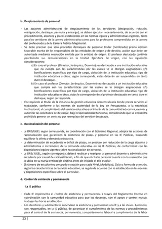 b. Desplazamiento de personal 
       
- Las  acciones  administrativas  de  desplazamiento  de  los  servidores  (designación,  rotación, 
    reasignación, destaque, permuta y encargo), se deben ejecutar necesariamente, de acuerdo con el 
    procedimiento, alcances y plazos establecidos en las normas legales y administrativas vigentes, tanto 
    para los servidores de la carrera administrativa como para los profesores comprendidos en la carrera 
    del profesorado y de la Carrera Pública Magisterial.  
- Se  debe  precisar  que  sólo  proceden  destaques  de  personal  titular  (nombrado)  previa  opinión 
    favorable escrita de los responsables de las entidades de origen y de destino, acción que debe ser 
    autorizada  mediante  resolución  emitida  por  la  entidad  de  origen.  El  profesor  destacado  continúa 
    percibiendo  sus  remuneraciones  en  la  Unidad  Ejecutora  de  origen,  con  las  siguientes 
    consideraciones: 
           a) En caso el profesor (Director, Jerárquico, Docente) sea destacado a una institución educativa 
              que  no  cumpla  con  las  características  por  las  cuales  se  le  otorgan  asignaciones  y/o 
              bonificaciones  específicas  por  tipo  de  cargo,  ubicación  de  la  institución  educativa,  tipo  de 
              institución  educativa  u  otras,  según  corresponda,  éstas  deberán  ser  suspendidas  en  tanto 
              dure el destaque. 
           b) En caso el profesor (Director, Jerárquico, Docente) sea destacado a un institución educativa 
              que  cumpla  con  las  características  por  las  cuales  se  le  otorgan  asignaciones  y/o 
              bonificaciones  específicas  por  tipo  de  cargo,  ubicación  de  la  institución  educativa,  tipo  de 
              institución educativa u otras, éstas le corresponderán al profesor destacado en tanto dure el 
              destaque, según corresponda.  
- Corresponde al titular de la instancia de gestión educativa descentralizada donde presta servicios el 
    trabajador,  conforme  a  las  normas  de  austeridad  de  la  Ley  de  Presupuesto,  a  la  necesidad 
    institucional, al cumplimiento del servicio educativo y al interés de la comunidad educativa, evaluar y 
    autorizar las solicitudes de destaque, bajo responsabilidad funcional, considerando que se encuentra 
    prohibido generar un contrato por reemplazo del servidor destacado. 
     
c. Racionalización del personal  
       
- La DRE/UGEL según corresponda, en coordinación con el Gobierno Regional, adopta las acciones de 
   racionalización  que  garanticen  la  existencia  de  plazas  y  personal  en  las  IE  Públicas,  buscando 
   equilibrar la oferta y demanda educativa. 
- La determinación de excedencia o déficit de plazas, se produce por reducción de la carga docente o 
   administrativa  o  incremento  de  la  demanda  educativa  en  las  IE  Públicas,  de  conformidad  con  las 
   disposiciones legales vigentes sobre racionalización de personal. 
- La DRE/ UGEL, según corresponda, deberá reubicar y reasignar al personal docente y administrativo 
   excedente por causal de racionalización, a fin de que el citado personal cuente con la resolución que 
   lo ubica en su nueva entidad de destino antes de iniciado el año escolar.  
- El número de estudiantes por grado y sección para cada Nivel, Modalidad, Ciclo o Forma de atención, 
   según las características del servicio educativo, se regula de acuerdo con lo establecido en las normas 
   y disposiciones específicas sobre el particular. 
       
d. Control de asistencia y permanencia 
       
      La IE pública 
       
- Cada  IE  implementa  el  control  de  asistencia  y  permanencia  a  través  del  Reglamento  Interno  en 
    coordinación  con  la  comunidad  educativa  para  que  los  docentes,  con  el  apoyo  y  control  mutuo, 
    trabajen las horas establecidas.  
- Los directores y subdirectores supervisan la asistencia y puntualidad a la IE y a las clases. Asimismo, 
    son  responsables,  en  la  IE  pública,  de  garantizar  el  cumplimiento  de  las  normas  y  procedimientos 
    para  el  control  de  la  asistencia,  permanencia,  comportamiento  laboral  y  cumplimiento  de  la  labor 

 23
 