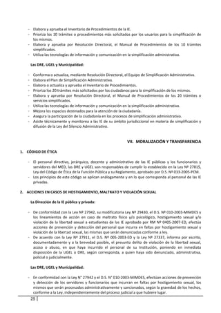 - Elabora y aprueba el Inventario de Procedimientos de la IE.  
     - Prioriza los 10 trámites o procedimientos más solicitados por los usuarios para la simplificación de 
        los mismos. 
     - Elabora  y  aprueba  por  Resolución  Directoral,  el  Manual  de  Procedimientos  de  los  10  trámites 
        simplificados. 
     - Utiliza las tecnologías de información y comunicación en la simplificación administrativa. 
       
      Las DRE, UGEL y Municipalidad: 
          
     - Conforma o actualiza, mediante Resolución Directoral, el Equipo de Simplificación Administrativa. 
     - Elabora el Plan de Simplificación Administrativa. 
     - Elabora o actualiza y aprueba el Inventario de Procedimientos. 
     - Prioriza los 20 trámites más solicitados por los ciudadanos para la simplificación de los mismos. 
     - Elabora  y  aprueba  por  Resolución  Directoral,  el  Manual  de  Procedimientos  de  los  20  trámites  o 
        servicios simplificados. 
     - Utiliza las tecnologías de información y comunicación en la simplificación administrativa. 
     - Mejora los espacios destinados para la atención de la ciudadanía. 
     - Asegura la participación de la ciudadanía en los procesos de simplificación administrativa. 
     - Asiste técnicamente y monitorea a las IE de su ámbito jurisdiccional en materia de simplificación y 
        difusión de la Ley del Silencio Administrativo.   
      

                                                                       VII. MORALIZACIÓN Y TRANSPARENCIA 
 
1. CÓDIGO DE ÉTICA 
    
     - El  personal  directivo,  jerárquico,  docente  y  administrativo  de  las  IE  públicas  y  los  funcionarios  y 
         servidores del MED, las DRE y UGEL son responsables de cumplir lo establecido en la Ley Nº 27815, 
         Ley del Código de Ética de la Función Pública y su Reglamento, aprobado por D.S. Nº 033‐2005‐PCM. 
     - Los principios de este código se aplican análogamente y en lo que corresponda al personal de las IE 
         privadas.  
 
2. ACCIONES EN CASOS DE HOSTIGAMIENTO, MALTRATO Y VIOLACIÓN SEXUAL 
    
       La Dirección de la IE pública y privada:  
        
     - De conformidad con la Ley Nº 27942, su modificatoria Ley Nº 29430, el D.S. Nº 010‐2003‐MIMDES y 
         los  lineamientos  de  acción  en  caso  de  maltrato  físico  y/o  psicológico,  hostigamiento  sexual  y/o 
         violación  de  la  libertad  sexual  a  estudiantes  de  las  IE  aprobado  por  RM  Nº  0405‐2007‐ED,  efectúa 
         acciones  de  prevención  y  detección  del  personal  que  incurra  en  faltas  por  hostigamiento  sexual  y 
         violación de la libertad sexual, las mismas que serán denunciadas conforme a ley.  
     - De  acuerdo  con  la  Ley  Nº  27911,  el  D.S.  Nº  005‐2003‐ED  y  la  Ley  Nº  27337,  informa  por  escrito, 
         documentadamente  y  a  la  brevedad  posible,  el  presunto  delito  de  violación  de  la  libertad  sexual, 
         acoso  o  abuso,  en  que  haya  incurrido  el  personal  de  su  Institución,  poniendo  en  inmediata 
         disposición  de  la  UGEL  o  DRE,  según  corresponda,  a  quien  haya  sido  denunciado,  administrativa, 
         policial o judicialmente.  
      
       Las DRE, UGEL y Municipalidad: 
        
     - En conformidad con la Ley N° 27942 y el D.S. N° 010‐2003‐MIMDES, efectúan acciones de prevención 
         y  detección  de  los  servidores  y  funcionarios  que  incurran  en  faltas  por  hostigamiento  sexual,  los 
         mismos que serán procesados administrativamente y sancionados, según la gravedad de los hechos, 
         conforme a la Ley, independientemente del proceso judicial a que hubiere lugar.  
         25
 