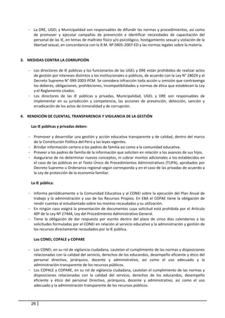- La DRE, UGEL y Municipalidad son responsables de difundir las normas y procedimientos, así como 
       de  promover  y  ejecutar  campañas  de  prevención  e  identificar  necesidades  de  capacitación  del 
       personal de las IE, en temas de maltrato físico y/o psicológico, hostigamiento sexual y violación de la 
       libertad sexual, en concordancia con la R.M. Nº 0405‐2007‐ED y las normas legales sobre la materia. 
 
 
3. MEDIDAS CONTRA LA CORRUPCIÓN 
    
     - Los directores de IE públicas y los funcionarios de las UGEL y DRE están prohibidos de realizar actos 
         de gestión por intereses distintos a los institucionales o públicos, de acuerdo con la Ley N° 28024 y el 
         Decreto Supremo N° 099‐2003‐PCM. Se considera infracción toda acción u omisión que contravenga 
         los deberes, obligaciones, prohibiciones, incompatibilidades y normas de ética que establecen la Ley 
         y el Reglamento citados.  
     - Los  directores  de  las  IE  públicas  y  privadas,  Municipalidad,  UGEL  y  DRE  son  responsables  de 
         implementar  en  su  jurisdicción  y  competencia,  las  acciones  de  prevención,  detección,  sanción  y 
         erradicación de los actos de inmoralidad y de corrupción. 
 
4. RENDICIÓN DE CUENTAS, TRANSPARENCIA Y VIGILANCIA DE LA GESTIÓN 
    
       Las IE públicas y privadas deben: 
          
     - Promover y desarrollar una gestión y acción educativa transparente y de calidad, dentro del marco 
         de la Constitución Política del Perú y las leyes vigentes. 
     - Brindar información certera a los padres de familia así como a la comunidad educativa. 
     - Proveer a los padres de familia de la información que soliciten en relación a los avances de sus hijos.  
     - Asegurarse de no determinar nuevos conceptos, ni cobrar montos adicionales a los establecidos en 
         el caso de las públicas en el Texto Único de Procedimientos Administrativos (TUPA), aprobados por 
         Decreto Supremo u Ordenanza regional según corresponda y en el caso de las privadas de acuerdo a 
         la Ley de protección de la economía familiar.  
 
       La IE pública:  
        
     - Informa periódicamente a la Comunidad Educativa y al CONEI sobre la ejecución del Plan Anual de 
         trabajo  y  la  administración  y  uso  de  los  Recursos  Propios.  En  EBA  el  COPAE  tiene  la  obligación  de 
         rendir cuentas al estudiantado sobre los montos recaudados y su utilización. 
     - En ningún caso exigirá la presentación de documentos cuya solicitud está prohibida por el Artículo 
         40º de la Ley Nº 27444, Ley del Procedimiento Administrativo General.  
     - Tiene  la  obligación  de  dar  respuesta  por  escrito  dentro  del  plazo  de  cinco  días  calendarios  a  las 
         solicitudes formuladas por el CONEI en relación al servicio educativo y la administración y gestión de 
         los recursos directamente recaudados por la IE pública.  
      
         Los CONEI, COPALE y COPARE 
      
     - Los CONEI, en su rol de vigilancia ciudadana, cautelan el cumplimiento de las normas y disposiciones 
         relacionadas con la calidad del servicio, derechos de los educandos, desempeño eficiente y ético del 
         personal  directivo,  jerárquico,  docente  y  administrativo,  así  como  el  uso  adecuado  y  la 
         administración transparente de los recursos públicos.  
     - Los COPALE y COPARE, en su rol de vigilancia ciudadana, cautelan el cumplimiento de las normas y 
         disposiciones  relacionadas  con  la  calidad  del  servicio,  derechos  de  los  educandos,  desempeño 
         eficiente  y  ético  del  personal  Directivo,  jerárquico,  docente  y  administrativo,  así  como  el  uso 
         adecuado y la administración transparente de los recursos públicos.  
      
      
       26
 