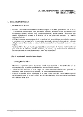 VIII. NORMAS ESPECÍFICAS DE GESTIÓN PEDAGÓGICA  
                                                                           POR MODALIDAD Y FORMA 
 

 

1. EDUCACIÓN BÁSICA REGULAR 
 
    a. Diseño Curricular Nacional 
           
    - El Diseño Curricular Nacional de Educación Básica Regular (DCN ‐ EBR) aprobado con RM. Nº 0440‐
        2008‐ED  es  de  uso  obligatorio  como  documento  base  para  la  orientación  del  proceso  educativo 
        considerando  otros  documentos  como  complementarios  para  la  diversificación  curricular  en  cada 
        Región,  principalmente  de  cada  IE  de  acuerdo  con  la  Ley  General  de  Educación  y  el  Proyecto 
        Educativo Regional.  
    - El DCN orienta los procesos de aprendizaje en las IE del país tanto públicas como privadas, presenta 
        a  través  de  áreas  curriculares  las  competencias,  capacidades,  conocimientos,  valores  y  actitudes 
        obligatorias a ser desarrollados en cada uno de los ciclos de los tres niveles de la Educación Básica 
        Regular. 
    - Queda prohibido el uso, la difusión y publicidad de la denominación de “Centros Pre‐Universitarios” 
        para  todas  las  IE  públicas  y  privadas.  Asimismo,  se  prohíbe,  bajo  responsabilidad  del  Director 
        caracterizar u ofertar la formación impartida como “pre‐universitaria”. 
 
       
      Plan de Estudios de la Educación Básica Regular  
         
         
            La UGEL y Municipalidad: 
       
    - Monitorea  y  supervisa  que  cada  IE  pública  y  privada  haya  organizado  su  Plan  de  Estudios  con  las 
        horas mínimas que establece la presente norma (Distribución del Tiempo).  
    - Asegura  que  los  Directores  de  las  IE  tengan  sus  cuadros  de  distribución  de  horas  aprobados  en 
        coherencia con el Diseño Curricular Nacional y las especialidades de los docentes. 
    - Supervisa las acciones técnico pedagógicas de las cunas y cunas jardín que funcionan bajo la gestión 
        de  entidades  públicas  en  el  marco  del  DS.  Nº  002‐2007  MIMDES  y  aquellas  que  están  respaldadas 
        por convenios con el MED. 
                                                             




      27
 