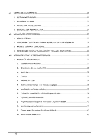 VI.     NORMAS DE ADMINISTRACIÓN ............................................................................................................. 21 

        1.  GESTIÓN INSTITUCIONAL ............................................................................................................... 21 

        2.  GESTIÓN DE PERSONAL .................................................................................................................. 22 

        3.  INFRAESTRUCTURA EDUCATIVA ..................................................................................................... 24 

        4.  SIMPLIFICACIÓN ADMINISTRATIVA ................................................................................................ 24 

VII.    MORALIZACIÓN Y TRANSPARENCIA ....................................................................................................... 25 

        1.  CÓDIGO DE ÉTICA ........................................................................................................................... 25 

        2.  ACCIONES EN CASOS DE HOSTIGAMIENTO, MALTRATO Y VIOLACIÓN SEXUAL ............................ 25 

        3.  MEDIDAS CONTRA LA CORRUPCIÓN .............................................................................................. 26 

        4.  RENDICIÓN DE CUENTAS, TRANSPARENCIA Y VIGILANCIA DE LA GESTIÓN ................................... 26 

VIII.  NORMAS ESPECÍFICAS DE GESTIÓN PEDAGÓGICA ................................................................................ 27 

        1.  EDUCACIÓN BÁSICA REGULAR ....................................................................................................... 27 

                a.  Diseño Curricular Nacional ..................................................................................................... 27 

                b.  Organización del año escolar 2011 ......................................................................................... 28 

                c.     Matrícula ................................................................................................................................. 30 

                d.  Traslado .................................................................................................................................. 33 

                e.  Informes a la UGEL  ................................................................................................................. 34 
                                      .

                f.     Distribución del tiempo en el trabajo pedagógico ................................................................. 35 

                g.  Movilización por los aprendizajes  .......................................................................................... 37 
                                                     .

                h.  Evaluación, convalidación, culminación y certificación .......................................................... 38 

                i.     Espacios y recursos educativos ............................................................................................... 39 

                j.     Programas especiales para IE públicas de I, II y III ciclo de EBR ............................................. 42 

                k.     Monitoreo y acompañamiento ............................................................................................... 44 

                l.     Colegio Mayor Secundario: Presidente del Perú .................................................................... 45 

                m.  Resultados de la ECE‐2010  ..................................................................................................... 45 
                                             .




            2
 