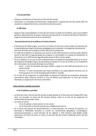  
         La IE privada debe: 
          
- Preparar y acondicionar el local para el inicio del año escolar. 
-  Desarrollar  sus  actividades  de  planificación,  programación  y  organización  del  año  escolar  2011  de 
    acuerdo a su reglamento interno, antes del inicio del año escolar. 
 
         La DRE debe: 
     
- Asegurar bajo responsabilidad, el inicio del año escolar en todas las IE públicas, para lo que deberá 
    gestionar oportunamente las plazas necesarias para garantizar la asistencia del personal docente y 
    asegurar la educación oportuna de los estudiantes.  
              
      Personal Docente de las IE públicas en Inicial y Primaria  
     
- El Director de la IE debe asignar, en el II (3, 4 y 5 años) y III Ciclo (1ro. y 2do. Grado) a los docentes de 
    la especialidad que tengan condiciones pedagógicas para responder a las exigencias educativas de 
    este ciclo de modo que se asegure el desarrollo de las competencias.  
- En todas las IE públicas, los docentes que durante el año 2010 asumieron el primer grado deberán 
    asumir  el  año  2011  el  segundo  grado  para  asegurar  la  continuidad  con  el  grupo  de  estudiantes.  El 
    docente que en el 2010 asumió segundo grado pasará al 2011 a primer grado. 
- En las IE públicas en las que se viene implementando la finalidad de acompañamiento en el marco 
    del Programa Estratégico Logros de Aprendizaje al finalizar el III ciclo de la EBR, con la finalidad de 
    dar continuidad a las acciones del programa se deberá: 
       -     Inicial  ‐  II  ciclo:  los  docentes  que  hayan  estado  a  cargo  en  el  año  2010  permanecerán  en  la 
             misma sección. 
       - Primaria  –  III  ciclo:  los  docentes  que  hayan  enseñado  a  1er  grado  deberán  continuar  con  su 
             mismo grupo en 2º, y el de 2º grado pasará el 2011 a 1º grado. 
- En  el  caso  de  los  programas  no  escolarizados  el  proceso  de  selección  de  promotoras  educativas 
    comunitarias  debe  realizarse  durante  el  mes  de  febrero  para  garantizar  el  inicio  del  servicio 
    educativo y su organización de marzo a diciembre.  
 
 
  Inicio, término y período vacacional 
        
         En las IE públicas y privadas: 
     
- La fecha de inicio y término del año escolar se debe detallar en el Plan Anual de Trabajo (PAT). Éste 
    tiene  una  duración  no  menor  de  40  semanas  lectivas,  salvo  en  el  caso  de  los  programas  no 
    escolarizados de Educación Inicial. 
- Las clases se inician: 
       -      En las IE públicas a nivel nacional: el 1 de marzo. 
       -      En las IE privadas se hará de acuerdo con su Reglamento Interno. 
- En  el  marco  del  proceso  de  descentralización  y  la  diversificación,  con  criterios  de  atención  a  la 
    diversidad  y  flexibilidad,  teniendo  en  cuenta  las  características  geográficas,  climatológicas, 
    económico‐productivas  y  socio‐culturales  de  las  regiones  a  nivel  nacional,  cada  Región  puede 
    determinar  otra  fecha  de  inicio,  sin  alterar  la  duración  del  año  escolar  establecido  dentro  del  año 
    cronológico. 




 29
 