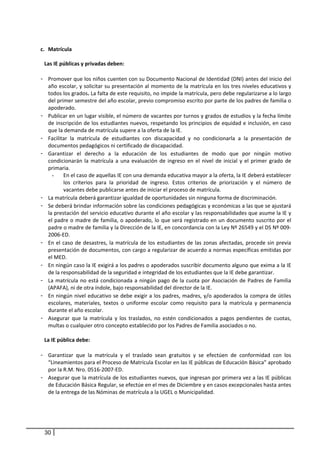  
        c. Matrícula  
     
         Las IE públicas y privadas deben:  
          
        - Promover que los niños cuenten con su Documento Nacional de Identidad (DNI) antes del inicio del 
           año escolar, y solicitar su presentación al momento de la matrícula en los tres niveles educativos y 
           todos los grados. La falta de este requisito, no impide la matrícula, pero debe regularizarse a lo largo 
           del primer semestre del año escolar, previo compromiso escrito por parte de los padres de familia o 
           apoderado. 
        - Publicar en un lugar visible, el número de vacantes por turnos y grados de estudios y la fecha límite 
           de inscripción de los estudiantes nuevos, respetando los principios de equidad e inclusión, en caso 
           que la demanda de matrícula supere a la oferta de la IE.  
        - Facilitar  la  matrícula  de  estudiantes  con  discapacidad  y  no  condicionarla  a  la  presentación  de 
           documentos pedagógicos ni certificado de discapacidad. 
        - Garantizar  el  derecho  a  la  educación  de  los  estudiantes  de  modo  que  por  ningún  motivo 
           condicionarán  la  matrícula  a  una  evaluación  de  ingreso  en  el  nivel  de  inicial  y  el  primer  grado  de 
           primaria.  
             -    En el caso de aquellas IE con una demanda educativa mayor a la oferta, la IE deberá establecer 
                  los  criterios  para  la  prioridad  de  ingreso.  Estos  criterios  de  priorización  y  el  número  de 
                  vacantes debe publicarse antes de iniciar el proceso de matrícula.  
        - La matrícula deberá garantizar igualdad de oportunidades sin ninguna forma de discriminación.  
        - Se deberá brindar información sobre las condiciones pedagógicas y económicas a las que se ajustará 
           la prestación del servicio educativo durante el año escolar y las responsabilidades que asume la IE y 
           el padre o madre de familia, o apoderado, lo que será registrado en un documento suscrito por el 
           padre o madre de familia y la Dirección de la IE, en concordancia con la Ley Nº 26549 y el DS Nº 009‐
           2006‐ED.  
        - En  el  caso  de  desastres,  la  matrícula  de  los  estudiantes  de  las  zonas  afectadas,  procede  sin  previa 
           presentación de documentos, con cargo a regularizar de acuerdo a normas específicas emitidas por 
           el MED.  
        - En ningún caso la IE exigirá a los padres o apoderados suscribir documento alguno que exima a la IE 
           de la responsabilidad de la seguridad e integridad de los estudiantes que la IE debe garantizar.  
        - La  matrícula  no  está  condicionada  a  ningún  pago  de  la  cuota  por  Asociación  de  Padres  de  Familia 
           (APAFA), ni de otra índole, bajo responsabilidad del director de la IE.  
        - En ningún nivel educativo se debe exigir a los padres, madres, y/o apoderados la compra de útiles 
           escolares,  materiales,  textos  o  uniforme  escolar  como  requisito  para  la  matrícula  y  permanencia 
           durante el año escolar. 
        - Asegurar  que  la  matrícula  y  los  traslados,  no  estén  condicionados  a  pagos  pendientes  de  cuotas, 
           multas o cualquier otro concepto establecido por los Padres de Familia asociados o no. 
                           
         La IE pública debe:  
                   
        - Garantizar  que  la  matrícula  y  el  traslado  sean  gratuitos  y  se  efectúen  de  conformidad  con  los 
           “Lineamientos para el Proceso de Matrícula Escolar en las IE públicas de Educación Básica” aprobado 
           por la R.M. Nro. 0516‐2007‐ED.  
        - Asegurar que la matrícula de los estudiantes nuevos, que ingresan por primera vez a las IE públicas 
           de Educación Básica Regular, se efectúe en el mes de Diciembre y en casos excepcionales hasta antes 
           de la entrega de las Nóminas de matrícula a la UGEL o Municipalidad.  




         30
 