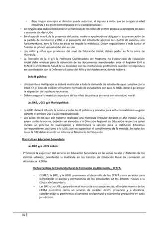 -   Bajo  ningún  concepto  el  director  puede  autorizar,  el  ingreso  a  niños  que  no  tengan  la  edad 
             requerida o no estén contemplados en la excepcionalidad.  
-    En ningún caso podrá condicionarse la matrícula de los niños de primer grado a la asistencia de aulas 
     o sesiones de nivelación.  
-    En el acto de matrícula la presencia del padre, madre o apoderado es obligatoria. La presentación de 
     la  partida  de  nacimiento  y  DNI,  o  el  pasaporte  del  estudiante  además  del  control  de  vacunas,  son 
     fundamentales,  pero  la  falta  de  estos  no  impide  la  matrícula.  Deben  regularizarse  a  más  tardar  al 
     finalizar el primer semestre del año escolar. 
-    Los  niños  y  niñas  que  provienen  del  nivel  de  Educación  Inicial,  deben  portar  su  ficha  única  de 
     matrícula. 
-    La  Dirección  de  la  IE  y/o  la  Profesora  Coordinadora  del  Programa  No  Escolarizado  de  Educación 
     Inicial  debe  orientar  para  la  obtención  de  los  documentos  mencionados  ante  el  Registro  Civil  o 
     RENIEC y el Centro de Salud de su localidad, con las instituciones pertinentes cuando corresponda y 
     en coordinación con la Defensoría Escolar del Niño y del Adolescente, donde hubiera. 
                
         En la IE pública:  
                
-    Unidocente o multigrado se deberá matricular a toda la demanda de estudiantes que cumplan con la 
     edad. En el caso de exceder el número normado de estudiantes por aula, la UGEL deberá garantizar 
     la asignación de las plazas necesarias.  
-    Deben asegurar la matrícula oportuna de los niños de pobreza extrema y en abandono moral.  
                     
         Las DRE, UGEL y/o Municipalidad:  
              
-    La UGEL deberá difundir la norma a todas las IE públicas y privadas para evitar la matrícula irregular 
     durante el período 2011 bajo responsabilidad. 
-    Los  casos  en  los  que  por  haberse  realizado  una  matrícula  irregular  durante  el  año  escolar  2010, 
     vayan contra la norma, deberán ser elevados a la Dirección Regional de Educación respectiva quien 
     iniciará  un  proceso  de  investigación  y  determinará  la  sanción  para  la  Institución  Educativa 
     correspondiente, así como a la UGEL por no supervisar el cumplimiento de la medida. En todos los 
     casos la DRE deberá remitir un informe al Ministerio de Educación. 
 
    Matrícula en Educación Secundaria  

             Las DRE y/o UGEL deben: 

- Promover la expansión del servicio en  Educación Secundaria en las zonas rurales y distantes de los 
  centros  urbanos,  orientando  la  matrícula  en  los  Centros  de  Educación  Rural  de  Formación  en 
  Alternancia ‐ CERFA. 

                 De los Centros de Educación Rural de Formación en Alternancia ‐ CERFA. 

                 -    El  MED,  la  DRE,  y  la  UGEL  promueven  el  desarrollo  de  los  CERFA  como  servicios  para 
                      incrementar  el  acceso  y  permanencia  de  los  estudiantes  de  los  ámbitos  rurales  a  la 
                      Educación Secundaria.  
                 -    Las DRE y las UGEL apoyarán en el marco de sus competencias, el fortalecimiento de los 
                      CERFA  existentes  como  un  servicio  de  carácter  mixto:  presencial  y  a  distancia, 
                      considerando su pertinencia al contexto sociocultural y económico productivo en cada 
                      jurisdicción.  




    32
 
