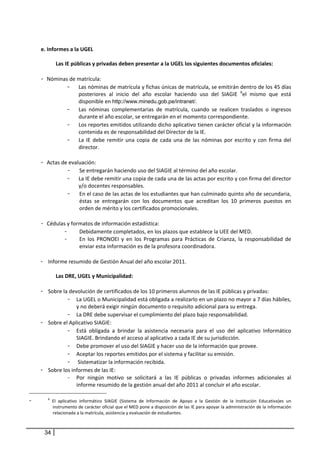  
    e. Informes a la UGEL 
           
            Las IE públicas y privadas deben presentar a la UGEL los siguientes documentos oficiales: 
         
    - Nóminas de matrícula:  
                  - Las nóminas de matrícula y fichas únicas de matrícula, se emitirán dentro de los 45 días 
                      posteriores  al  inicio  del  año  escolar  haciendo  uso  del  SIAGIE  6el  mismo  que  está 
                      disponible en http://www.minedu.gob.pe/intranet/.  
                  - Las  nóminas  complementarias  de  matrícula,  cuando  se  realicen  traslados  o  ingresos 
                      durante el año escolar, se entregarán en el momento correspondiente. 
                  - Los reportes emitidos utilizando dicho aplicativo tienen carácter oficial y la información 
                      contenida es de responsabilidad del Director de la IE. 
                  - La  IE  debe  remitir  una  copia  de  cada  una  de  las  nóminas  por  escrito  y  con  firma  del 
                      director.  
                   
    - Actas de evaluación: 
                  - Se entregarán haciendo uso del SIAGIE al término del año escolar. 
                  - La IE debe remitir una copia de cada una de las actas por escrito y con firma del director 
                      y/o docentes responsables.  
                  - En el caso de las actas de los estudiantes que han culminado quinto año de secundaria, 
                       éstas  se  entregarán  con  los  documentos  que  acreditan  los  10  primeros  puestos  en 
                       orden de mérito y los certificados promocionales.  
                   
    - Cédulas y formatos de información estadística: 
                -    Debidamente completados, en los plazos que establece la UEE del MED.  
                -      En  los  PRONOEI  y  en  los  Programas  para  Prácticas  de  Crianza,  la  responsabilidad  de 
                       enviar esta información es de la profesora coordinadora.  
                 
    - Informe resumido de Gestión Anual del año escolar 2011. 
     
            Las DRE, UGEL y Municipalidad: 
                       
    - Sobre la devolución de certificados de los 10 primeros alumnos de las IE públicas y privadas: 
                  - La UGEL o Municipalidad está obligada a realizarlo en un plazo no mayor a 7 días hábiles, 
                     y no deberá exigir ningún documento o requisito adicional para su entrega. 
                  - La DRE debe supervisar el cumplimiento del plazo bajo responsabilidad.  
    - Sobre el Aplicativo SIAGIE: 
                  - Está  obligada  a  brindar  la  asistencia  necesaria  para  el  uso  del  aplicativo  Informático 
                     SIAGIE. Brindando el acceso al aplicativo a cada IE de su jurisdicción. 
                  - Debe promover el uso del SIAGIE y hacer uso de la información que provee.  
                  - Aceptar los reportes emitidos por el sistema y facilitar su emisión. 
                  -  Sistematizar la información recibida. 
    - Sobre los informes de las IE: 
                  - Por  ningún  motivo  se  solicitará  a  las  IE  públicas  o  privadas  informes  adicionales  al 
                     informe resumido de la gestión anual del año 2011 al concluir el año escolar. 

-      6
             El  aplicativo  informático  SIAGIE  (Sistema  de  Información  de  Apoyo  a  la  Gestión  de  la  Institución  Educativa)es  un 
             instrumento de carácter oficial que el MED pone a disposición de las IE para apoyar la administración de la información 
             relacionada a la matrícula, asistencia y evaluación de estudiantes.  
 

     34
 