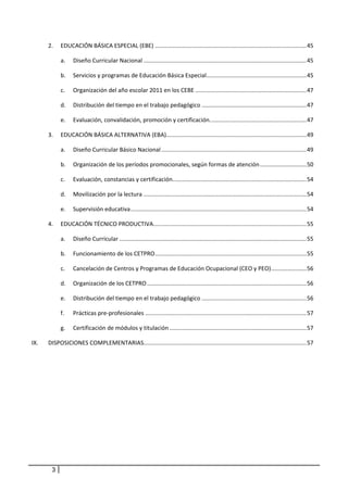        2.  EDUCACIÓN BÁSICA ESPECIAL (EBE) .............................................................................................. 45 

               a.  Diseño Curricular Nacional ..................................................................................................... 45 

               b.  Servicios y programas de Educación Básica Especial .............................................................. 45 

               c.    Organización del año escolar 2011 en los CEBE ..................................................................... 47 

               d.  Distribución del tiempo en el trabajo pedagógico ................................................................. 47 

               e.  Evaluación, convalidación, promoción y certificación. ........................................................... 47 

       3.  EDUCACIÓN BÁSICA ALTERNATIVA (EBA)  ...................................................................................... 49 
                                             .

               a.  Diseño Curricular Básico Nacional .......................................................................................... 49 

               b.  Organización de los períodos promocionales, según formas de atención ............................. 50 

               c.    Evaluación, constancias y certificación. .................................................................................. 54 

               d.  Movilización por la lectura ..................................................................................................... 54 

               e.  Supervisión educativa ............................................................................................................. 54 

       4.  EDUCACIÓN TÉCNICO PRODUCTIVA  .............................................................................................. 55 
                                       .

               a.  Diseño Curricular .................................................................................................................... 55 

               b.  Funcionamiento de los CETPRO .............................................................................................. 55 

               c.    Cancelación de Centros y Programas de Educación Ocupacional (CEO y PEO) ...................... 56 

               d.  Organización de los CETPRO ................................................................................................... 56 

               e.  Distribución del tiempo en el trabajo pedagógico ................................................................. 56 

               f.    Prácticas pre‐profesionales .................................................................................................... 57 

               g.  Certificación de módulos y titulación ..................................................................................... 57 

IX.    DISPOSICIONES COMPLEMENTARIAS..................................................................................................... 57 




           3
 