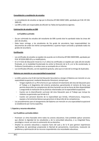 
         Convalidación y revalidación de estudios 
          
        - La convalidación de estudios se rige por la Directiva Nº 004‐VMGP‐2005, aprobada por R.M. Nº 234‐
           2005‐ED.  
        - Las DRE y UGEL son responsables de difundir las Tablas de Equivalencia vigentes. 
 
         Culminación de estudios en EBR 
                  
             La IE pública y privada:  
                  
        - Da por culminado los estudios del estudiante de EBR cuando éste ha aprobado todas las áreas del 
          plan de estudios.  
        - Debe  hacer  entrega,  a  los  estudiantes  de  5to  grado  de  secundaria,  bajo  responsabilidad,  los 
          documentos de orden de mérito correspondientes a quienes hayan concluido y aprobado todos los 
          grados de secundaria.  
 
          Certificación  
             
        - Los certificados de estudios se expiden de acuerdo con la Directiva Nº 004‐VMGP2005, aprobada por 
             R.M. Nº 0234‐2005‐ED y su modificatoria.  
        - En el II Ciclo de Educación Inicial (3, 4 y 5 años) los certificados se expiden por cada año de estudio 
             finalizado,  en  la  modalidad  Escolarizada  los  emite  la  Dirección  de  la  IE  y  en  la  No  escolarizada,  la 
             Profesora Coordinadora, en ambos casos se acompaña de un informe.  
        - Los Certificados Oficiales, son de expedición gratuita, salvo que se trate de la entrega de duplicados.  
         
          Diploma con mención en una especialidad ocupacional 
           
        - La UGEL autoriza a las IE del nivel de Educación Secundaria a otorgar el Diploma con mención en una 
             especialidad ocupacional, mediante Resolución Directoral, siempre que:  
               - Tengan explícito en su PEI la forma en que realizará el tratamiento del área de Educación para 
                    el  Trabajo  y  el  diagnóstico  del  entorno  productivo;  garantizando  el  número  de  horas  que 
                    permita desarrollar las competencias del área haciendo uso de las horas de libre disponibilidad 
                    y asegurando la realización de las prácticas relacionadas con la especialidad ocupacional.  
               - Cuente  con  la  diversificación  curricular  del  área  Educación  para  el  Trabajo  que  incluya  los 
                    módulos ocupacionales que brinda la IE. 
               - Cuente  con  personal  docente  de  la  especialidad  que  brinda,  infraestructura,  maquinaria, 
                    equipos y herramientas básicas que garanticen el desarrollo de las competencias.  
        - Los procedimientos para el otorgamiento del Diploma con mención en una especialidad ocupacional 
             se establecerán por norma específica. 
 
    i. Espacios y recursos educativos 
            
         Las IE públicas y privadas deben: 
                  
        - Promover  un  clima  favorable  entre  todos  los  actores  educativos.  Está  prohibido  aplicar  sanciones 
          que  afecten  la  dignidad  de  los  estudiantes  y  de  la  comunidad  educativa,  o  su  integridad  física, 
          psicológica o moral, así como la vulneración de sus derechos. 
        - Ampliar  las  acciones  educativas  a  espacios  fuera  del  aula  y  de  la  IE  para  generar  experiencias 
          significativas  de  aprendizaje  propiciando  la  libertad  de  pensamiento,  movimiento,  resolución  de 
          problemas y optimización de los recursos respondiendo a las necesidades educativas.  

         39
 