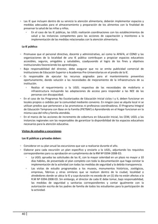 - Las  IE  que  incluyen  dentro  de  su  servicio  la  atención  alimentaria,  deberán  implementar  espacios  y 
   medidas  adecuadas  para  el  almacenamiento  y  preparación  de  los  alimentos  con  la  finalidad  de 
   preservar la salud de las niñas y niños.   
     - En el caso de las IE públicas, las UGEL realizarán coordinaciones con los establecimientos de 
          salud  y  las  instancias  competentes  para  las  acciones  de  capacitación  y  monitoreo  a  la 
          implementación de las medidas relacionadas con la atención alimentaria.  
           
 La IE pública:  
           
- Promueve  que  el  personal  directivo,  docente  y  administrativo,  así  como  la  APAFA,  el  CONEI  y  las 
   organizaciones  de  la  localidad  de  una  IE  pública  contribuyan  a  propiciar  espacios  educativos 
   accesibles,  seguros,  amigables  y  saludables,  coadyuvando  al  logro  de  los  fines  y  objetivos 
   institucionales favoreciendo los aprendizajes.  
- Bajo  responsabilidad  del  director,  debe  asegurar  que  no  se  emita  publicidad  comercial  de 
   Instituciones de Educación Superior o Academias Pre‐Universitarias en el predio de la IE. 
- Es  responsable  de  ejecutar  los  recursos  asignados  para  el  mantenimiento  preventivo 
   oportunamente,  dando  solución  a  las  necesidades  de  mejoramiento  de  la  infraestructura  de  su 
   institución.  
     - Realiza  el  requerimiento  a  la  UGEL  respectiva  de  las  necesidades  de  mobiliario  e 
          infraestructura  incluyendo  las  adaptaciones  de  acceso  para  responder  a  las  NEE  de  las 
          personas con discapacidad. 
- En  el  caso  de  los  Programas  No  Escolarizados  de  Educación  Inicial  ciclos  I  y  II,  deben  funcionar  en 
   locales propios o cedidos por la comunidad mediante convenio. En ningún caso se alquila local ni se 
   utilizan predios que pertenecen a las promotoras ni profesoras coordinadoras. El Programa Integral 
   de Educación Temprana con Base en la Familia (PIETBAF) o Aprendiendo en el Hogar funcionan en la 
   misma casa del niño y familia atendida. 
- En  el  marco  de  las  acciones  de  incremento  de  cobertura  en  Educación  Inicial,  los  CEM,  UGEL  y  las 
   instancias regionales son las responsables de garantizar la disponibilidad de los espacios educativos 
   necesarios para la atención educativa. 
      
 Visitas de estudios y excursiones 
   
 Las IE públicas y privadas deben: 
       
- Considerar en su plan anual las excursiones que van a realizarse durante el año.  
- Elaborar  para  cada  excursión  un  plan  específico  y  enviarlo  a  la  UGEL,  adjuntando  los  requisitos 
   correspondientes para su aprobación en cumplimiento de la RM Nº 0394‐2008‐ED. 
     - La UGEL aprueba las solicitudes de las IE, con la mayor celeridad en un plazo no mayor a 10 
          días hábiles, de presentado el plan completo con toda la documentación que haga constar la 
          implementación de la actividad con todas las medidas de seguridad y la debida transparencia. 
     - Las  visitas  de  estudio  programadas  a  los  museos,  monumentos  históricos,  zoológicos, 
          empresas,  fábricas  y  otras  similares  que  se  realicen  dentro  de  la  ciudad,  localidad  o 
          alrededores donde se ubica la IE y cuya duración no exceda de un (1) día no están afectas a la 
          R.M Nº 0394‐2008‐ED. Sin embargo, el director de cada IE debe tomar, bajo responsabilidad, 
          las  medidas  de  seguridad  y  sanitarias  correspondientes  y  contar  igualmente  con  la 
          autorización escrita de los padres de familia de todos los estudiantes para la participación de 
          la actividad.  




 40
 