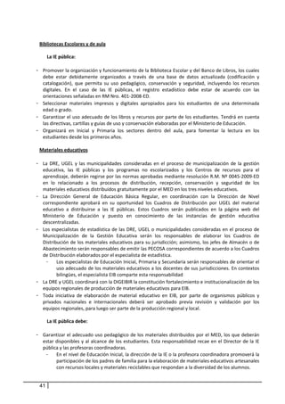 
     Bibliotecas Escolares y de aula 
               
         La IE pública:  
               
    - Promover la organización y funcionamiento de la Biblioteca Escolar y del Banco de Libros, los cuales 
      debe  estar  debidamente  organizados  a  través  de  una  base  de  datos  actualizada  (codificación  y 
      catalogación),  que  permita  su  uso  pedagógico,  conservación  y  seguridad,  incluyendo  los  recursos 
      digitales.  En  el  caso  de  las  IE  públicas,  el  registro  estadístico  debe  estar  de  acuerdo  con  las 
      orientaciones señaladas en RM Nro. 401‐2008‐ED. 
    - Seleccionar  materiales  impresos  y  digitales  apropiados  para  los  estudiantes  de  una  determinada 
      edad o grado.  
    - Garantizar el uso adecuado de los libros y recursos por parte de los estudiantes. Tendrá en cuenta 
      las directivas, cartillas y guías de uso y conservación elaboradas por el Ministerio de Educación. 
    - Organizará  en  Inicial  y  Primaria  los  sectores  dentro  del  aula,  para  fomentar  la  lectura  en  los 
      estudiantes desde los primeros años.  
         
     Materiales educativos  
       
    - La  DRE,  UGEL  y  las  municipalidades  consideradas  en  el  proceso  de  municipalización  de  la  gestión 
      educativa,  las  IE  públicas  y  los  programas  no  escolarizados  y  los  Centros  de  recursos  para  el 
      aprendizaje, deberán regirse por las normas aprobadas mediante resolución R.M. Nº 0045‐2009‐ED 
      en  lo  relacionado  a  los  procesos  de  distribución,  recepción,  conservación  y  seguridad  de  los 
      materiales educativos distribuidos gratuitamente por el MED en los tres niveles educativos. 
    - La  Dirección  General  de  Educación  Básica  Regular,  en  coordinación  con  la  Dirección  de  Nivel 
      correspondiente  aprobará  en  su  oportunidad  los  Cuadros  de  Distribución  por  UGEL  del  material 
      educativo  a  distribuirse  a  las  IE  públicas.  Estos  Cuadros  serán  publicados  en  la  página  web  del 
      Ministerio  de  Educación  y  puesto  en  conocimiento  de  las  instancias  de  gestión  educativa 
      descentralizadas. 
    - Los  especialistas  de  estadística  de  las  DRE,  UGEL  o  municipalidades  consideradas  en  el  proceso  de 
      Municipalización  de  la  Gestión  Educativa  serán  los  responsables  de  elaborar  los  Cuadros  de 
      Distribución de los materiales educativos para su jurisdicción; asimismo, los jefes de Almacén o de 
      Abastecimiento serán responsables de emitir las PECOSA correspondientes de acuerdo a los Cuadros 
      de Distribución elaborados por el especialista de estadística.  
        -     Los especialistas de Educación Inicial, Primaria y Secundaria serán responsables de orientar el 
              uso adecuado de los materiales educativos a los docentes de sus jurisdicciones. En contextos 
              bilingües, el especialista EIB comparte esta responsabilidad 
    - La DRE y UGEL coordinará con la DIGEIBIR la constitución fortalecimiento e institucionalización de los 
      equipos regionales de producción de materiales educativos para EIB. 
    - Toda  iniciativa  de  elaboración  de  material  educativo  en  EIB,  por  parte  de  organismos  públicos  y 
      privados  nacionales  e  internacionales  deberá  ser  aprobado  previa  revisión  y  validación  por  los 
      equipos regionales, para luego ser parte de la producción regional y local.  
               
         La IE pública debe: 
         
    - Garantizar el adecuado uso pedagógico de los materiales distribuidos por el MED, los que deberán 
      estar disponibles y al alcance de los estudiantes. Esta responsabilidad recae en el Director  de la  IE 
      pública y las profesoras coordinadoras. 
        -     En el nivel de Educación Inicial, la dirección de la IE o la profesora coordinadora promoverá la 
              participación de los padres de familia para la elaboración de materiales educativos artesanales 
              con recursos locales y materiales reciclables que respondan a la diversidad de los alumnos. 


     41
 