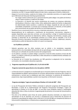 - Garantizar la adaptación de los materiales curriculares a las necesidades educativas especiales de los 
         estudiantes con NEE. El equipo SAANEE deberá brindar todo su apoyo para el diseño y elaboración.  
- Asegurar el uso de los textos, cuadernos de trabajo, otros materiales concretos y en soporte digital 
          que el Ministerio de Educación distribuye gratuitamente.  
              -     Por ningún motivo la Dirección y/o su personal docente podrá obligar a los padres de familia a 
                    adquirir textos escolares y cuadernos de trabajo.  
              - La  Dirección  y  el  docente  que  asuma  compromisos  de  compra  con  empresas  editoriales, 
                    distribuidoras o librerías, o exija a niños, niñas, adolescentes, padres de familia, la adquisición 
                    de  determinados  textos  escolares  o  cuadernos  de  trabajo,  responde  de  este  acto  ante  las 
                    autoridades competentes. La sanción que se imponga al Director o al docente, se hará pública 
                    para conocimiento de los padres de familia y la comunidad educativa.  
-         Planificar el uso y conservación de los recursos y materiales educativos con los que cuenta la IE.  
-         Responsabilizarse  de  la  codificación  y  clasificación  de  herramientas,  instrumentos,  máquinas  y 
          equipos  disponibles  para  cada  área  curricular,  así  como  planificar  y  dirigir  el  mantenimiento  para 
          poner en condiciones operativas los laboratorios, talleres, máquinas, herramientas y equipos, para 
          contribuir  al  desarrollo  de  los  aprendizajes  previstos  en  el  DCN.  Esto  es  aplicable  a  las  IE  de 
          Educación Primaria y Secundaria, recayendo la responsabilidad en el director, subdirector, asesores, 
          coordinadores y jefes de laboratorio y taller en lo que le corresponda. 
                
                 Las IE públicas y privadas:  
           
-         Deberán  garantizar  que  los  útiles  escolares  que  se  solicite  a  los  estudiantes  respondan 
          exclusivamente a las necesidades de desarrollo de sus aprendizajes y sean requeridos a los padres de 
          familia para ser utilizados de acuerdo al avance de la programación.  
-         Las IE públicas y privadas no podrán obligar a presentar el total de útiles escolares al inicio del año 
          escolar, ni a adquirir uniformes y/o materiales o útiles educativos en establecimientos señalados con 
          exclusividad por las IE.  
-         La  Dirección  de  la  IE  donde  hay  estudiantes  con  NEE  garantiza  la  adaptación  de  los  materiales 
          curriculares a las necesidades educativas especiales.  
                     
j.          Programas especiales para IE públicas de I, II y III ciclo de EBR 
             
            Programa nacional de apoyo directo a los más pobres: JUNTOS  
          
-         La Dirección de la IE o programa no escolarizado que se encuentra dentro de este Programa, tiene la 
          responsabilidad de adoptar oportunamente las acciones administrativas necesarias para cumplir las 
          orientaciones  y  normas  que  se  establezcan  para  éste;  monitorear  la  asistencia  de  estudiantes  y 
          proporcionar, bajo responsabilidad, cuando le sea requerida, la información necesaria.  
               
      
    Programa estratégico “Logros de aprendizaje al finalizar el III ciclo de EBR” – PELA 
   
- La  Ley  de  Presupuesto  del  Sector  Público  contempla  la  aplicación  progresiva  del  Presupuesto  por 
   Resultados  a  través  de  la  implementación  del  Programa  Presupuestal  Estratégico  “Logros  de 
   Aprendizaje  al  finalizar  el  III  Ciclo  de  EBR”,  el  cual  tiene  como  propósito  mejorar  el  desempeño 
   educativo de niñas y niños al culminar el segundo grado de primaria, en las áreas de Comunicación y 
   Matemática.  
- Para  ello  se  han  definido  cuatro  líneas  de  acción:  gestión  educativa  orientada  a  la  mejora  de  los 
   aprendizajes  en  las  IE;  docentes  con  recursos  y  competencias  para  el  desarrollo  de  procesos  de 
   enseñanza y aprendizaje de calidad; niñas y niños de II y III Ciclo de EBR con competencias básicas en 
   Comunicación y Matemática; e infraestructura y equipamiento adecuados.  


     42
 