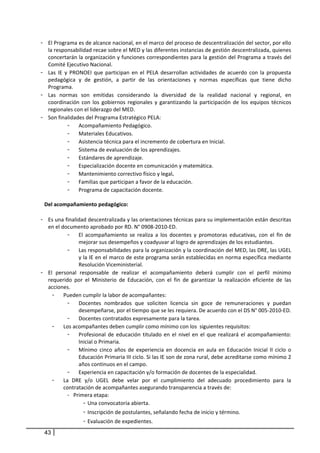 - El Programa es de alcance nacional, en el marco del proceso de descentralización del sector, por ello 
  la responsabilidad recae sobre el MED y las diferentes instancias de gestión descentralizada, quienes 
  concertarán la organización y funciones correspondientes para la gestión del Programa a través del 
  Comité Ejecutivo Nacional.  
- Las  IE  y  PRONOEI  que  participan  en  el  PELA  desarrollan  actividades  de  acuerdo  con  la  propuesta 
  pedagógica  y  de  gestión,  a  partir  de  las  orientaciones  y  normas  específicas  que  tiene  dicho 
  Programa. 
- Las  normas  son  emitidas  considerando  la  diversidad  de  la  realidad  nacional  y  regional,  en 
  coordinación  con  los  gobiernos  regionales  y  garantizando  la  participación  de  los  equipos  técnicos 
  regionales con el liderazgo del MED.  
- Son finalidades del Programa Estratégico PELA: 
            - Acompañamiento Pedagógico. 
            - Materiales Educativos. 
            - Asistencia técnica para el incremento de cobertura en Inicial. 
            - Sistema de evaluación de los aprendizajes. 
            - Estándares de aprendizaje. 
            - Especialización docente en comunicación y matemática. 
            - Mantenimiento correctivo físico y legal. 
            - Familias que participan a favor de la educación. 
            - Programa de capacitación docente. 
                        
 Del acompañamiento pedagógico: 
     
- Es una finalidad descentralizada y las orientaciones técnicas para su implementación están descritas 
  en el documento aprobado por RD. N° 0908‐2010‐ED. 
            - El  acompañamiento  se  realiza  a  los  docentes  y  promotoras  educativas,  con  el  fin  de 
                 mejorar sus desempeños y coadyuvar al logro de aprendizajes de los estudiantes.  
            - Las responsabilidades para la organización y la coordinación del MED, las DRE, las UGEL 
                 y la IE en el marco de este programa serán establecidas en norma específica mediante 
                 Resolución Viceministerial. 
- El  personal  responsable  de  realizar  el  acompañamiento  deberá  cumplir  con  el  perfil  mínimo 
  requerido  por  el  Ministerio  de  Educación,  con  el  fin  de  garantizar  la  realización  eficiente  de  las 
  acciones. 
    - Pueden cumplir la labor de acompañantes:  
            - Docentes  nombrados  que  soliciten  licencia  sin  goce  de  remuneraciones  y  puedan 
                 desempeñarse, por el tiempo que se les requiera. De acuerdo con el DS N° 005‐2010‐ED.  
            - Docentes contratados expresamente para la tarea. 
    - Los acompañantes deben cumplir como mínimo con los  siguientes requisitos:  
            - Profesional  de  educación  titulado  en  el  nivel  en  el  que  realizará  el  acompañamiento: 
                 Inicial o Primaria.  
            - Mínimo  cinco  años  de  experiencia  en  docencia  en  aula  en  Educación  Inicial  II  ciclo  o 
                 Educación Primaria III ciclo. Si las IE son de zona rural, debe acreditarse como mínimo 2 
                 años continuos en el campo.  
            - Experiencia en capacitación y/o formación de docentes de la especialidad. 
    - La  DRE  y/o  UGEL  debe  velar  por  el  cumplimiento  del  adecuado  procedimiento  para  la 
          contratación de acompañantes asegurando transparencia a través de: 
            - Primera etapa:  
                   -  Una convocatoria abierta. 
                   -  Inscripción de postulantes, señalando fecha de inicio y término. 
                   -  Evaluación de expedientes. 
 43
 