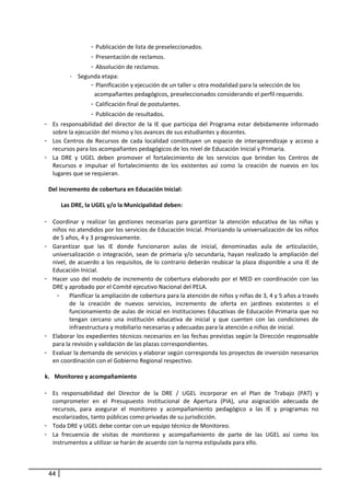 -  Publicación de lista de preseleccionados. 
                    -  Presentación de reclamos. 
                    -  Absolución de reclamos. 
           -    Segunda etapa: 
                    -  Planificación y ejecución de un taller u otra modalidad para la selección de los 
                      acompañantes pedagógicos, preseleccionados considerando el perfil requerido.  
                    -  Calificación final de postulantes.  
                    -  Publicación de resultados. 
- Es  responsabilidad  del  director  de  la  IE  que  participa  del  Programa  estar  debidamente  informado 
   sobre la ejecución del mismo y los avances de sus estudiantes y docentes. 
- Los  Centros  de  Recursos  de  cada  localidad  constituyen  un  espacio  de  interaprendizaje  y  acceso  a 
   recursos para los acompañantes pedagógicos de los nivel de Educación Inicial y Primaria.  
- La  DRE  y  UGEL  deben  promover  el  fortalecimiento  de  los  servicios  que  brindan  los  Centros  de 
   Recursos  e  impulsar  el  fortalecimiento  de  los  existentes  así  como  la  creación  de  nuevos  en  los 
   lugares que se requieran.  
            
  Del incremento de cobertura en Educación Inicial: 
       
        Las DRE, la UGEL y/o la Municipalidad deben: 
            
- Coordinar  y  realizar  las  gestiones  necesarias  para  garantizar  la  atención  educativa  de  las  niñas  y 
   niños no atendidos por los servicios de Educación Inicial. Priorizando la universalización de los niños 
   de 5 años, 4 y 3 progresivamente. 
- Garantizar  que  las  IE  donde  funcionaron  aulas  de  inicial,  denominadas  aula  de  articulación, 
   universalización  o  integración,  sean  de  primaria  y/o  secundaria,  hayan  realizado  la  ampliación  del 
   nivel,  de  acuerdo  a  los  requisitos,  de  lo  contrario  deberán  reubicar  la  plaza  disponible  a  una  IE  de 
   Educación Inicial.  
- Hacer  uso  del  modelo  de  incremento  de  cobertura  elaborado  por  el  MED  en  coordinación  con  las 
   DRE y aprobado por el Comité ejecutivo Nacional del PELA.  
      - Planificar la ampliación de cobertura para la atención de niños y niñas de 3, 4 y 5 años a través 
           de  la  creación  de  nuevos  servicios,  incremento  de  oferta  en  jardines  existentes  o  el 
           funcionamiento de aulas de inicial en Instituciones Educativas de Educación Primaria que no 
           tengan  cercano  una  institución  educativa  de  inicial  y  que  cuenten  con  las  condiciones  de 
           infraestructura y mobiliario necesarias y adecuadas para la atención a niños de inicial. 
- Elaborar los expedientes técnicos necesarios en las fechas previstas según la Dirección responsable 
   para la revisión y validación de las plazas correspondientes.  
- Evaluar la demanda de servicios y elaborar según corresponda los proyectos de inversión necesarios 
   en coordinación con el Gobierno Regional respectivo.  
 
k. Monitoreo y acompañamiento  
     
- Es  responsabilidad  del  Director  de  la  DRE  /  UGEL  incorporar  en  el  Plan  de  Trabajo  (PAT)  y 
   comprometer  en  el  Presupuesto  Institucional  de  Apertura  (PIA),  una  asignación  adecuada  de 
   recursos,  para  asegurar  el  monitoreo  y  acompañamiento  pedagógico  a  las  IE  y  programas  no 
   escolarizados, tanto públicas como privadas de su jurisdicción.  
- Toda DRE y UGEL debe contar con un equipo técnico de Monitoreo. 
- La  frecuencia  de  visitas  de  monitoreo  y  acompañamiento  de  parte  de  las  UGEL  así  como  los 
   instrumentos a utilizar se harán de acuerdo con la norma estipulada para ello.  
 


 44
 