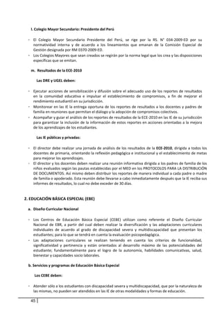 l. Colegio Mayor Secundario: Presidente del Perú 
      
     - El  Colegio  Mayor  Secundario  Presidente  del  Perú,  se  rige  por  la  RS.  N°  034‐2009‐ED  por  su 
         normatividad  interna  y  de  acuerdo  a  los  lineamientos  que  emanan  de  la  Comisión  Especial  de 
         Gestión designada por RM 0370‐2009‐ED. 
     - Los Colegios Mayores que sean creados se regirán por la norma legal que los crea y las disposiciones 
         específicas que se emitan. 
          
       m.  Resultados de la ECE‐2010 
            
              Las DRE y UGEL deben: 
              
     - Ejecutar acciones de sensibilización y difusión sobre el adecuado uso de los reportes de resultados 
         en  la  comunidad  educativa  e  impulsar  el  establecimiento  de  compromisos,  a  fin  de  mejorar  el 
         rendimiento estudiantil en su jurisdicción. 
     - Monitorear en las IE la entrega oportuna de los reportes de resultados a los docentes y padres de 
         familia en reuniones que permitan el diálogo y la adopción de compromisos colectivos.  
     - Acompañar y guiar el análisis de los reportes de resultados de la ECE‐2010 en las IE de su jurisdicción 
         para garantizar la inclusión de la información de estos reportes en acciones orientadas a la mejora 
         de los aprendizajes de los estudiantes.  
      
              Las IE públicas y privadas: 
              
     - El director debe realizar una jornada de análisis de los resultados de la ECE‐2010, dirigida a todos los 
         docentes de primaria, orientando la reflexión pedagógica e institucional y el establecimiento de metas 
         para mejorar los aprendizajes. 
     - El director y los docentes deben realizar una reunión informativa dirigida a los padres de familia de los 
         niños evaluados según las pautas establecidas por el MED en los PROTOCOLOS PARA LA DISTRIBUCIÓN 
         DE DOCUMENTOS. Así mismo deben distribuir los reportes de manera individual a cada padre o madre 
         de familia o apoderado. Esta reunión debe llevarse a cabo inmediatamente después que la IE reciba sus 
         informes de resultados, lo cual no debe exceder de 30 días. 
              
      
    2. EDUCACIÓN BÁSICA ESPECIAL (EBE) 
 
     a. Diseño Curricular Nacional 
          
     - Los  Centros  de  Educación  Básica  Especial  (CEBE)  utilizan  como  referente  el  Diseño  Curricular 
        Nacional  de  EBR,  a  partir  del  cual  deben  realizar  la  diversificación  y  las  adaptaciones  curriculares 
        individuales  de  acuerdo  al  grado  de  discapacidad  severa  y  multidiscapacidad  que  presentan  los 
        estudiantes; para lo que se tendrá en cuenta la evaluación psicopedagógica. 
     - Las  adaptaciones  curriculares  se  realizan  teniendo  en  cuenta  los  criterios  de  funcionalidad, 
        significatividad  y  pertinencia  y  están  orientados  al  desarrollo  máximo  de  las  potencialidades  del 
        estudiante;  fundamentalmente  para  el  logro  de  la  autonomía,  habilidades  comunicativas,  salud, 
        bienestar y capacidades socio laborales. 
      
     b. Servicios y programas de Educación Básica Especial 
          
         Los CEBE deben: 
            
     - Atender sólo a los estudiantes con discapacidad severa y multidiscapacidad, que por la naturaleza de 
        las mismas, no pueden ser atendidos en las IE de otras modalidades y formas de educación. 

         45
 