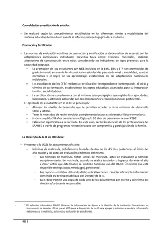  
     Convalidación y revalidación de estudios 
 
    - Se  realizará  según  los  procedimientos  establecidos  en  los  diferentes  niveles  y  modalidades  del 
       sistema educativo tomando en cuenta el informe psicopedagógico del estudiante.  
                                                                                                                                              
     Promoción y Certificación 
 
    - Las normas de evaluación con fines de promoción y certificación se debe realizar de acuerdo con las 
        adaptaciones  curriculares  individuales  previstas  tales  como:  recursos,  materiales,  sistemas 
        alternativos  de  comunicación  entre  otros  considerando  los  indicadores  de  logro  previstos  para  la 
        capacidad adaptada.  
          - La promoción de los estudiantes con  NEE incluidos en la EBR, EBA y ETP son promovidos de 
              grado tomando en cuenta las disposiciones establecidas para cada nivel o modalidad, su edad 
              normativa  y  el  logro  de  los  aprendizajes  establecidos  en  las  adaptaciones  curriculares 
              individuales. 
          - Los estudiantes de los CEBE reciben la certificación correspondiente contemplando el inicio y 
              término de su formación, estableciendo los logros educativos alcanzados para su integración 
              familiar, social y laboral.  
          - La certificación se complementa con el informe psicopedagógico que registra las capacidades, 
              habilidades, y actitudes adquiridas con las orientaciones y recomendaciones pertinentes.  
    - El egreso de los estudiantes en el CEBE se genera por:  
          -   Alcanzar  los  niveles  de  desarrollo  que  le  permiten  acceder  a  otros  entornos  de  desarrollo 
              social y laboral. 
          -   Tener la necesidad de recibir servicios complementarios para su bienestar físico y emocional. 
          -   Haber cumplido 20 años de edad cronológica y/o 10 años de permanencia en el CEBE. 
          -   Extra edad significativa a la normada. En este caso, recibirán atención de los profesionales del 
              SAANEE a través de programas no escolarizados con compromiso y participación de la familia. 
           
      
     La Dirección de la IE de EBE debe:  
         
    - Presentar a la UGEL los documentos oficiales: 
          - Nóminas  de  matrícula,  debidamente  llenadas  dentro  de  los  45  días  posteriores  al  inicio  del 
              año escolar y las actas de evaluación al término del mismo.  
                - Las  nóminas  de  matrícula,  fichas  únicas  de  matrícula,  actas  de  evaluación  y  nóminas 
                      complementarias  de  matrícula,  cuando  se  realice  traslados  o  ingresos  durante  el  año 
                      escolar, antes que éste finalice se emitirán haciendo uso del SIAGIE  7el mismo que está 
                      disponible en http://www.minedu.gob.pe/intranet/. 
                - Los reportes emitidos utilizando dicho aplicativo tienen carácter oficial y la información 
                      contenida es de responsabilidad del Director de la IE. 
                - La IE debe remitir una copia de cada uno de los documentos por escrito y con firma del 
                      director y/o docente responsable. 




-      7
             El  aplicativo  informático  SIAGIE  (Sistema  de  Información  de  Apoyo  a  la  Gestión  de  la  Institución  Educativa)es  un 
             instrumento de carácter oficial que el MED pone a disposición de las IE para apoyar la administración de la información 
             relacionada a la matrícula, asistencia y evaluación de estudiantes.  
 

     48
 