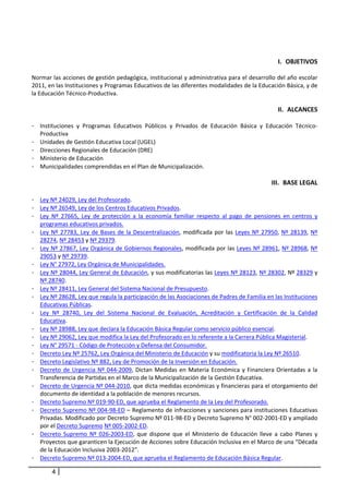  

                                                                                                      I. OBJETIVOS 
 
Normar las acciones de gestión pedagógica, institucional y administrativa para el desarrollo del año escolar 
2011, en las Instituciones y Programas Educativos de las diferentes modalidades de la Educación Básica, y de 
la Educación Técnico‐Productiva.        
                                                        
                                                                                                     II. ALCANCES 
     
-   Instituciones  y  Programas  Educativos  Públicos  y  Privados  de  Educación  Básica  y  Educación  Técnico‐
    Productiva 
-   Unidades de Gestión Educativa Local (UGEL) 
-   Direcciones Regionales de Educación (DRE) 
-   Ministerio de Educación 
-   Municipalidades comprendidas en el Plan de Municipalización. 
                                          
                                                                                                   III. BASE LEGAL 
        
- Ley Nº 24029, Ley del Profesorado. 
- Ley Nº 26549, Ley de los Centros Educativos Privados.  
- Ley  Nº  27665,  Ley  de  protección  a  la  economía  familiar  respecto  al  pago  de  pensiones  en  centros  y 
  programas educativos privados. 
- Ley  Nº  27783,  Ley  de  Bases  de  la  Descentralización,  modificada  por  las  Leyes  Nº  27950,  Nº  28139,  Nº 
  28274, Nº 28453 y Nº 29379. 
- Ley Nº 27867, Ley Orgánica de Gobiernos Regionales, modificada por las Leyes Nº 28961, Nº 28968, Nº 
  29053 y Nº 29739. 
- Ley N° 27972, Ley Orgánica de Municipalidades. 
- Ley Nº 28044, Ley General de Educación, y sus modificatorias las Leyes Nº 28123, Nº 28302, Nº 28329 y 
  Nº 28740. 
- Ley Nº 28411, Ley General del Sistema Nacional de Presupuesto.  
- Ley Nº 28628, Ley que regula la participación de las Asociaciones de Padres de Familia en las Instituciones 
  Educativas Públicas.  
- Ley  Nº  28740,  Ley  del  Sistema  Nacional  de  Evaluación,  Acreditación  y  Certificación  de  la  Calidad 
  Educativa.  
- Ley Nº 28988, Ley que declara la Educación Básica Regular como servicio público esencial.  
- Ley Nº 29062, Ley que modifica la Ley del Profesorado en lo referente a la Carrera Pública Magisterial.  
- Ley N° 29571 ‐ Código de Protección y Defensa del Consumidor. 
- Decreto Ley Nº 25762, Ley Orgánica del Ministerio de Educación y su modificatoria la Ley Nº 26510.  
- Decreto Legislativo Nº 882, Ley de Promoción de la Inversión en Educación. 
- Decreto  de  Urgencia  Nº  044‐2009,  Dictan  Medidas  en  Materia  Económica  y  Financiera  Orientadas  a  la 
  Transferencia de Partidas en el Marco de la Municipalización de la Gestión Educativa. 
- Decreto de Urgencia Nº 044‐2010, que dicta medidas económicas y financieras para el otorgamiento del 
  documento de identidad a la población de menores recursos.  
- Decreto Supremo Nº 019‐90‐ED, que aprueba el Reglamento de la Ley del Profesorado.  
- Decreto Supremo Nº 004‐98‐ED – Reglamento de infracciones y sanciones para instituciones Educativas 
  Privadas. Modificado por Decreto Supremo Nº 011‐98‐ED y Decreto Supremo N° 002‐2001‐ED y ampliado 
  por el Decreto Supremo Nº 005‐2002‐ED. 
- Decreto  Supremo  Nº  026‐2003‐ED,  que  dispone  que  el  Ministerio  de  Educación  lleve  a  cabo  Planes  y 
  Proyectos que garanticen la Ejecución de Acciones sobre Educación Inclusiva en el Marco de una “Década 
  de la Educación Inclusiva 2003‐2012”.  
- Decreto Supremo Nº 013‐2004‐ED, que aprueba el Reglamento de Educación Básica Regular.  

           4
 