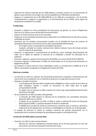 - Supervisar de manera inopinada que los CEBA públicos y privados cuenten con sus documentos de 
    gestión y que funcionen con arreglo a las normas expedidas por el Ministerio de Educación. 
- Asegurar  el  cumplimiento  de  la  RD  2896‐2009‐ED  en  los  CEBA  de  su  jurisdicción  a  fin  de  brindar 
    acompañamiento  y  asegurar  la  organización  y  el  funcionamiento  de  los  COPAE  como  órgano  de 
    participación estudiantil en los CEBA. 
            
 El CEBA debe: 
  
- Actualizar  y  elaborar  en  forma  participativa  los  documentos  de  gestión,  así  como  el  Reglamento 
    Interno en los últimos meses del período promocional 2010.  
- Elaborar el Cuadro de Horas para el ciclo avanzado.  
- Programar en las actividades educativas que se desarrollan en el CEBA durante los días de la semana, 
    actividades de tutoría. 
- Garantizar  que  los  períodos  promocionales  cumplan  con  la  totalidad  de  horas  de  sesiones  de 
    aprendizaje dispuestas en la presente norma, bajo responsabilidad administrativa. 
      -    Por ningún motivo se suspenden las actividades educativas.  
      -    Cualquier  actividad  de  carácter  extracurricular  deberá  realizarse  fuera  del  tiempo  previsto 
           para las sesiones de aprendizaje. 
- Promover  la  organización  y  funcionamiento  de  Periféricos,  como  estrategia  desconcentrada  del 
    CEBA,  con  el  objeto  de  expandir  la  matrícula  de  la  modalidad  y  atender  las  demandas  de  la 
    población.  
- Promover, organizar y apoyar el funcionamiento del COPAE, en el marco del DS Nº 015‐2004‐ED.  
- Promover, organizar e implementar el CONEI, de conformidad con la Ley General de Educación y el 
    Reglamento de EBA.  
- De  compartir  el  mismo  local  con  otras  modalidades,  evaluar  su  incorporación  al  CONEI  de  la  IE  de 
    EBR, la cual quedará consignada en el Reglamento Interno del CEBA. 
     
 Matrícula y traslados 
    
- La matrícula se realiza en cualquier mes del período promocional y responde a la demanda que por 
    este servicio hace la población, con el requisito de ajustarse a la carga docente para el ciclo.  
- Respecto a la edad la matrícula: 
      - En el Programa de EBA para Niños y Adolescentes (PEBANA) se realiza a partir de los 9 años de 
           edad  cumplidos,  siempre  y  cuando  se  encuentren  en  extra  edad  para  el  grado 
           correspondiente de EBR. 
      - En ningún caso se matricula en EBA a menores de 9 años, bajo responsabilidad administrativa 
           del Director del CEBA. 
- De los estudiantes con NEE asociadas a discapacidad: 
      - La  dirección  del  CEBA  dispone  la  matrícula  de  los  estudiantes  con  necesidades  educativas 
           especiales (NEE) que lo soliciten.  
      - El  ingreso  de  un  estudiante  con  NEE  a  la  EBA  se  realiza  a  solicitud  del  Centro  de  Educación 
           Básica Especial (CEBE), o a petición del padre de familia o apoderado.  
      - El SAANEE de la jurisdicción brinda las orientaciones necesarias para la matrícula, ubicación y 
           elaboración de las adaptaciones curriculares y metodológicas en relación con la discapacidad. 
- El  traslado  de  matrícula  se  realiza  en  cualquier  momento  del  período  promocional,  con  la 
    presentación de la constancia de logros de aprendizajes de grado o certificado de Ciclo. 
    
 La Dirección del CEBA público y privado debe: 
     
- Presentar a la UGEL los documentos oficiales: 
      - Nóminas  de  matrícula,  debidamente  llenadas  dentro  de  los  45  días  posteriores  al  inicio  del 
           año escolar y las actas de evaluación al término del mismo.  

 51
 