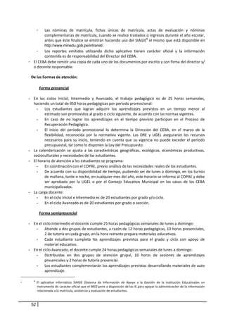 -
             Las  nóminas  de  matrícula,  fichas  únicas  de  matrícula,  actas  de  evaluación  y  nóminas 
             complementarias de matrícula, cuando se realice traslados o ingresos durante el año escolar, 
             antes que éste finalice se emitirán haciendo uso del SIAGIE8 el mismo que está disponible en 
             http://www.minedu.gob.pe/intranet/. 
         - Los  reportes  emitidos  utilizando  dicho  aplicativo  tienen  carácter  oficial  y  la  información 
             contenida es de responsabilidad del Director del CEBA. 
    - El CEBA debe remitir una copia de cada uno de los documentos por escrito y con firma del director y/ 
       o docente responsable. 
       
     De las Formas de atención:  
 
                  Forma presencial 
         
    - En  los  ciclos  Inicial,  Intermedio  y  Avanzado,  el  trabajo  pedagógico  es  de  25  horas  semanales, 
         haciendo un total de 950 horas pedagógicas por período promocional: 
           - Los  estudiantes  que  logran  adquirir  los  aprendizajes  previstos  en  un  tiempo  menor  al 
                estimado son promovidos al grado o ciclo siguiente, de acuerdo con las normas vigentes. 
           - En  caso  de  no  lograr  los  aprendizajes  en  el  tiempo  previsto  participan  en  el  Proceso  de 
                Recuperación Pedagógica. 
           - El  inicio  del  período  promocional  lo  determina  la  Dirección  del  CEBA,  en  el  marco  de  la 
                flexibilidad,  reconocida  por  la  normativa  vigente.  Las  DRE  y  UGEL  asegurarán  los  recursos 
                necesarios  para  su  inicio,  teniendo  en  cuenta  que  su  vigencia  no  puede  exceder  el  período 
                presupuestal, tal como lo disponen la Ley del Presupuesto. 
    -    La  calendarización  se  ajusta  a  las  características  geográficas,  ecológicas,  económicas  productivas, 
         socioculturales y necesidades de los estudiantes.  
    -    El horario de atención a los estudiantes se programa: 
           - En coordinación con el COPAE, previo análisis de las necesidades reales de los estudiantes. 
           - De acuerdo con su disponibilidad de tiempo, pudiendo ser de lunes a domingo, en los turnos 
                de mañana, tarde o noche, en cualquier mes del año, este horario se informa al COPAE y debe 
                ser  aprobado  por  la  UGEL  o  por  el  Consejo  Educativo  Municipal  en  los  casos  de  los  CEBA 
                municipalizados. 
    -    La carga docente: 
           - En el ciclo Inicial e Intermedio es de 20 estudiantes por grado y/o ciclo.  
           - En el ciclo Avanzado es de 20 estudiantes por grado o sección. 
          
             Forma semipresencial 
         
    -    En el ciclo Intermedio el docente cumple 25 horas pedagógicas semanales de lunes a domingo: 
           - Atiende a dos grupos de estudiantes, a razón de 12 horas pedagógicas, 10 horas presenciales, 
                2 de tutoría en cada grupo, en la hora restante prepara materiales educativos.  
           - Cada  estudiante  completa  los  aprendizajes  previstos  para  el  grado  y  ciclo  con  apoyo  de 
                material educativo. 
    -    En el ciclo Avanzado, el docente cumple 24 horas pedagógicas semanales de lunes a domingo: 
           - Distribuidas  en  dos  grupos  de  atención  grupal,  10  horas  de  sesiones  de  aprendizajes 
                presenciales y 2 horas de tutoría presencial.  
           - Los estudiantes complementarán los aprendizajes previstos desarrollando materiales de auto 
                aprendizaje.  

-        8
               El  aplicativo  informático  SIAGIE  (Sistema  de  Información  de  Apoyo  a  la  Gestión  de  la  Institución  Educativa)es  un 
               instrumento de carácter oficial que el MED pone a disposición de las IE para apoyar la administración de la información 
               relacionada a la matrícula, asistencia y evaluación de estudiantes.  
 

        52
 