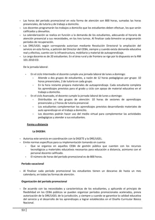 - Las  horas  del  período  promocional  en  esta  forma  de  atención  son  800  horas,  sumadas  las  horas 
         presenciales, de tutoría y de trabajo a domicilio. 
    -    Los docentes programarán los trabajos a domicilio que los estudiantes deben efectuar, los que serán 
         calificados y devueltos. 
    -    La calendarización se realiza en función a la demanda de los estudiantes, adecuando el  horario de 
         atención presencial a sus necesidades, en los tres turnos. Al finalizar cada bimestre se programarán 
         períodos de recuperación.  
    -    Las  DRE/UGEL  según  corresponda  autorizan  mediante  Resolución  Directoral  la  ampliación  del 
         servicio en esta forma, a petición del Director del CEBA, siempre y cuando exista demanda educativa 
         real y efectiva, cuente con la infraestructura, mobiliario y material de autoaprendizaje. 
    -    La carga docente es de 20 estudiantes. En el área rural y de frontera se rige por lo dispuesto en la RM 
         101‐2010‐ED. 
          
         De la jornada laboral:  
          
           - En el ciclo Intermedio el docente cumple una jornada laboral de lunes a domingo: 
                   - Atiende  a  dos  grupos  de  estudiantes,  a  razón  de  12  horas  pedagógicas  por  grupo:  10 
                        horas presenciales, 2 de tutoría en cada grupo.  
                   - En  la  hora  restante  prepara  materiales  de  autoaprendizaje.  Cada  estudiante  completa 
                        los  aprendizajes  previstos  para  el  grado  y  ciclo  con  apoyo  de  material  educativo  en  el 
                        trabajo a domicilio. 
           - En el ciclo Avanzado, el docente cumple la jornada laboral de lunes a domingo: 
                   - Distribuidas  en  dos  grupos  de  atención:  10  horas  de  sesiones  de  aprendizajes 
                        presenciales y 2 horas de tutoría presencial.  
                   - Los  estudiantes  complementan  los  aprendizajes  previstos  desarrollando  materiales  de 
                        auto aprendizaje en el trabajo a domicilio.  
                   - Los  docentes  podrán  hacer  uso  del  medio  virtual  para  complementar  las  actividades 
                        pedagógicas y atender a sus estudiantes. 
          
             Forma a distancia 
         
                   La DIGEBA:  
            
    -    Autoriza este servicio en coordinación con la DIGETE y la DRE/UGEL. 
    -    Emite normas específicas para su implementación tomando en cuenta: 
           - Que  se  organiza  en  aquellos  CEBA  de  gestión  pública  que  cuenten  con  los  recursos 
                 tecnológicos  y  materiales  educativos  necesarios  para  educación  a  distancia,  asimismo  con  el 
                 personal docente calificado.  
           - El número de horas del período promocional es de 800 horas.  
 
     Período vacacional 
       
    - Al  finalizar  cada  período  promocional  los  estudiantes  tienen  un  descanso  de  hasta  un  mes 
       calendario, en todas las formas de atención. 
 
     Organización del período promocional 
       
    - De  acuerdo  con  las  necesidades  y  características  de  los  estudiantes,  y  aplicando  el  principio  de 
       flexibilidad  en  los  CEBA  públicos  se  pueden  organizar  períodos  promocionales  acelerados,  previa 
       autorización de la DRE/UGEL de la jurisdicción, y siempre y cuando se garantice la calidad educativa 
       del  servicio  y  el  desarrollo  de  los  aprendizajes  a  lograr  establecidos  en  el  Diseño  Curricular  Básico 
       Nacional. 

        53
 
