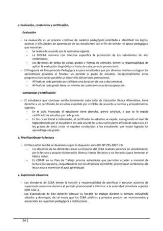  
  c. Evaluación, constancias y certificación. 
    
      Evaluación 
        
     - La  evaluación  es  un  proceso  continuo  de  carácter  pedagógico  orientado  a  identificar  los  logros, 
        avances y dificultades de  aprendizaje  de los estudiantes con el  fin de brindar el apoyo pedagógico 
        que necesitan.  
            - Se realiza de acuerdo con la normativa vigente.  
            - La  DIGEBA  normará  con  directiva  específica  la  promoción  de  los  estudiantes  de  alto 
              rendimiento. 
            - Los  docentes  de  todos  los  ciclos,  grados  y  formas  de  atención,  tienen  la  responsabilidad  de 
              aplicar la evaluación diagnóstica al inicio de cada período promocional. 
     - El Programa de Recuperación Pedagógica es para estudiantes que por diversos motivos no logran los 
        aprendizajes  previstos  al  finalizar  un  período  o  grado  de  estudios.  Excepcionalmente  estos 
        programas funcionan paralelos al desarrollo del período promocional. 
            - Al finalizar cada período parcial tiene una duración de una a dos semanas.  
            - Al finalizar cada grado tiene un mínimo de cuatro semanas de recuperación. 
                 
      Constancias y certificación 
        
     - El  estudiante  que  concluye  satisfactoriamente  cada  ciclo  de  Educación  Básica  Alternativa,  tiene 
        derecho a un certificado de estudios expedido por el CEBA, de acuerdo a normas y procedimientos 
        vigentes. 
            - En  el  ciclo  Avanzado  el  estudiante  tiene  derecho,  previa  solicitud,  a  que  se  le  expida 
              certificado de estudios por cada grado. 
            - En los ciclos Inicial e Intermedio, el certificado de estudios se expide, consignando el nivel de 
              logro obtenido por el estudiante en cada una de las áreas curriculares al finalizar cada ciclo. En 
              los  grados  de  estos  ciclos  se  expiden  constancias  a  los  estudiantes  que  hayan  logrado  los 
              aprendizajes de grado. 
         
  d. Movilización por la lectura 
        
     - El Plan Lector de EBA se desarrolla según lo dispuesto en la RD. Nº 295‐2007‐ ED.  
            - Los docentes de las diferentes áreas curriculares del CEBA realizan acciones de sensibilización 
              por la lectura y acopian información diversa (textos literarios y no literarios) para fomentar el 
              hábito lector. 
            - EL  COPAE  en  su  Plan  de  Trabajo  prioriza  actividades  que  permitan  acceder  a  material  de 
              lectura; los asesores, conjuntamente con los directivos del COPAE, promoverán certámenes de 
              lectura para incentivar el auto aprendizaje. 
 
  e. Supervisión educativa 
           
     - Los  directores  de  CEBA  tienen  la  función  y  responsabilidad  de  planificar  y  ejecutar  acciones  de 
        supervisión educativa durante el período promocional e informar a la autoridad inmediata superior 
        (DRE‐UGEL). 
     - Los  Especialistas  de  EBA  deberán  adecuar  su  horario  de  trabajo  durante  la  semana  incluyendo 
        sábados  y  domingos,  de  tal  modo  que  los  CEBA  públicos  y  privados  puedan  ser  monitoreados  y 
        asesorados en la gestión pedagógica e institucional. 
         




       54
 