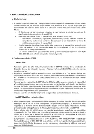  
    4. EDUCACIÓN TÉCNICO PRODUCTIVA 
 
         a. Diseño Curricular  
             
         - El Diseño Curricular Nacional y el Catálogo Nacional de Títulos y Certificaciones sirven de base para la 
             contextualización  de  los  módulos  ocupacionales,  que  respondan  a  una  opción  ocupacional  y/o 
             especialidades  en  cada  uno  de  los  ciclos  de  la  Educación  Técnico‐Productiva:  Ciclo  Básico  y  Ciclo 
             Medio. 
               - El  Diseño  expresa  las  intenciones  educativas  a  nivel  nacional  y  orienta  los  procesos  de 
                    planificación de los aprendizajes de los CETPRO.  
               - El Catálogo Nacional de Títulos y Certificaciones, es el referente productivo:  
                      - Presenta  las  competencias,  capacidades,  conocimientos,  valores,  actitudes  unidades  de 
                           competencia,  realizaciones  y  criterios  de  realización  a  ser  desarrollados  a  través  de 
                           módulos ocupacionales o de especialidad.  
               -     En el proceso de diversificación curricular debe garantizarse la adecuación a las condiciones 
                     reales  del  CETPRO,  a  las  necesidades  reales  de  los  estudiantes  y  a  las  oportunidades 
                     productivas de la región y/o localidad. 
               -     Las  familias  profesionales  y  sus  diferentes  títulos  y  certificaciones  se  especifican  en  la  RVM 
                     0085‐2003‐ED, en lo referido a los grados elemental y medio. 
                
         b. Funcionamiento de los CETPRO 
             
                 La DRE debe:  
                
         - Autorizar  a  partir  del  año  2011,  el  funcionamiento  de  CETPRO  públicos,  de  su  jurisdicción,  la 
             Dirección  General  de  Educación  Superior  y  Técnico  Profesional  (DIGESUTP)  emitirá  las  normas 
             complementarias. 
         - Autorizar  a  los  CETPRO  públicos  y  privados  nuevas  especialidades  en  el  Ciclo  Medio,  siempre  que 
             respondan al desarrollo productivo de la localidad o región en el marco de la Resolución Directoral 
             N°  130‐2009‐ED  y  la  Directiva  N°  009‐2009‐DIGESUTP‐DESTP.  La  autorización  será  con  carácter 
             experimental. 
         - Asegurar que los especialistas de CETPRO de las DRE y las UGEL, aprueben módulos de especialidad 
             y/o  módulos  ocupacionales,  que  estén  enmarcados  en  las  familias  profesionales  del  Catálogo 
             Nacional  de  Títulos  y  Certificaciones,  determinadas  para  CETPRO,  de  incumplir  esta  norma  serán 
             sujetos a su responsabilidad administrativa, civil o penal según el caso. El Ministerio de Educación no 
             reconoce por ningún motivo estas aprobaciones. 
         - Impulsar acuerdos con el sector empresarial para garantizar la articulación con la demanda. 
      
               Los CETPRO públicos y privados deben:  
           
         - Tener para su creación y funcionamiento indefectiblemente, la opinión favorable del área de Gestión 
           Pedagógica  de  la  DRE  en  lo  que  corresponde  a  la  propuesta  pedagógica,  la  misma  que  debe 
           responder  a  la  demanda  laboral  de  la  localidad  o  región;  tomando  como  referente  las  familias 
           profesionales del Catálogo Nacional de Títulos y Certificaciones, determinadas para CETPRO. 
         - Podrán solicitar a las DRE o UGEL, según corresponda, la autorización para ofertar nuevos módulos 
           ocupacionales  del  Ciclo  Básico,  que  respondan  al  desarrollo  técnico‐productivo  de  la  localidad  o 
           región,  en  el  marco  de  la  Resolución  Directoral  N°  130‐2009–ED  y  la  Directiva  N°  009‐2009‐
           DIGESUTP‐DESTP. La autorización será con carácter experimental. 
         - Cumplir con los requisitos establecidos en la Directiva N° 012‐2009‐DIGESUTP‐DESTP, aprobada por 
           Resolución Directoral N° 0201‐2009‐ED, para solicitar a la DRE correspondiente, la autorización para 
           desarrollar  el  ciclo  Medio,  de  acuerdo  con  los  cronogramas  establecidos.  La  UGEL  no  autoriza  el 
           desarrollo del Ciclo Medio. 
          55
 