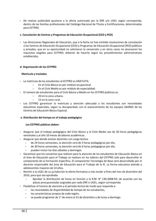 - De  realizar  publicidad  ajustarse  a  la  oferta  autorizada  por  la  DRE  y/o  UGEL  según  corresponda, 
       dentro de las familias profesionales del Catálogo Nacional de Títulos y Certificaciones, determinadas 
       para CETPRO.  
     
    c. Cancelación de Centros y Programas de Educación Ocupacional (CEO y PEO) 
       
    - Las Direcciones Regionales de Educación, que a la fecha no han emitido resoluciones de cancelación 
        a los Centros de Educación Ocupacional (CEO) y Programas de Educación Ocupacional (PEO) públicos 
        y  privados,  que  en  su  oportunidad  no  solicitaron  la  conversión  y  en  otros  casos  no  alcanzaron  los 
        requisitos  exigidos  para  CETPRO;  deberán  de  hacerlo  según  los  procedimientos  administrativos 
        establecidos.  
 
 
    d. Organización de los CETPRO  
        
      Matrícula y traslados 
        
    - La matrícula de los estudiantes al CETPRO es GRATUITA: 
                 - En el Ciclo Básico es por módulo ocupacional.  
                 - En el Ciclo Medio es por módulo de especialidad. 
    - El número de estudiantes para el Ciclo Básico y Medio en los CETPRO públicos es: 
                 - 20 en la zona urbana.  
                 - 15 en la zona rural. 
    - Los  CETPRO  garantizan  la  matrícula  y  atención  adecuada  a  los  estudiantes  con  necesidades 
        educativas  especiales,  según  su  discapacidad,  con  el  asesoramiento  de  los  equipos  SAANEE  de  los 
        Centros de Educación Básica Especial. 
     
     e. Distribución del tiempo en el trabajo pedagógico  
        
           Los CETPRO públicos deben: 
              
    - Asegurar  que  el  trabajo  pedagógico  del  Ciclo  Básico  y  el  Ciclo  Medio  sea  de  30  horas  pedagógicas 
        semanales y al año 10 meses de labores académicas. 
    - Asegurar que donde existan docentes con carga lectiva: 
           - de 24 horas semanales, la atención será de 5 horas pedagógicas por día;  
           - de 30 horas semanales, la atención será de 6 horas pedagógicas por día;  
           - pueden incluir los días sábados y domingos. 
    - Garantizar que los convenios que realicen para la atención de los estudiantes de Educación Básica en 
        el área de Educación para el Trabajo se realicen en los talleres del CETPRO sólo para desarrollar el 
        componente de la Formación Específica. El componente Tecnología de Base será desarrollado por el 
        docente  responsable  del  área  de  Educación  para  el  Trabajo  de  la  IE.  La  forma  educativa  atiende  a 
        adolescentes mayores de 14 años. 
    - Remitir a la UGEL de su jurisdicción la oferta formativa a más tardar a fines del mes de diciembre del 
        2010, para que sea aprobada. 
           -     Aprobar  la  distribución  de  horas  en  función  a  la  R.M.  N°  130‐2008‐ED,  de  acuerdo  con  las 
                 plazas presupuestadas asignadas por cada DRE o UGEL, según corresponda.
    - Flexibilizar el horario de atención y el período lectivo de modo que responda a: 
           - las necesidades de disponibilidad de tiempo de los estudiantes, 
           - las características propias de cada región, 
           - se puede programar de 1° de enero al 31 de diciembre y de lunes a domingo. 
                
          

     56
 