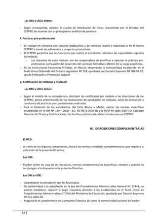 Las DRE y UGEL deben:  
                
    - Según  corresponda,  aprobar  el  cuadro  de  distribución  de  horas,  presentado  por  el  Director  del 
        CETPRO de acuerdo con su presupuesto analítico de personal. 
            
    f. Prácticas pre‐profesionales 
        
    - Se realizan en convenio con sectores productivos y de servicios locales o regionales o en el mismo 
        CETPRO a través de actividades o proyectos productivos.  
    - El CETPRO garantiza que las funciones que realice el estudiante refuercen las capacidades logradas 
        del módulo.  
          - Los  docentes  de  cada  módulo,  son  los  responsables  de  planificar  y  ejecutar  la  práctica  pre‐
               profesional, como parte del desarrollo del currículo formativo y dentro de su carga académica. 
    - En  las  Instituciones  Educativas  Privadas,  se  efectúa  observando  la  normatividad  establecida  en  el 
        Texto Único Ordenado del Decreto Legislativo Nº 728, aprobado por Decreto Supremo Nº 003‐97‐TR, 
        Ley de Formación y Promoción Laboral. 
     
    g. Certificación de módulos y titulación 
        
         Las DRE y UGEL deben:  
                 
    - Según  el  ámbito  de  su  competencia,  distribuir  los  certificados  por  módulo  a  las  direcciones  de  los 
        CETPRO, previa presentación de las resoluciones de aprobación de módulos, actas de evaluación  y 
        constancia de prácticas pre‐ profesionales realizadas. 
    - Para  la  titulación  de  los  estudiantes,  del  Ciclo  Básico  y  Medio,  aplicar  las  normas  específicas 
        establecidas en la RM Nº 159 – 2008 – ED, RD 0972‐2009‐ED y la RVM Nº 0085‐2004‐ED, Catálogo 
        Nacional de Títulos y Certificaciones, las familias profesionales determinadas para el CETPRO. 
 
 
 
                                                                     IX. DISPOSICIONES COMPLEMENTARIAS 
 
 
        El MED:  
         
    ‐   A través de los órganos competentes, dictará las normas y medidas complementarias que requiera la 
        aplicación de la presente Directiva.  
     
        Las DRE:  
       
    - Pueden emitir en caso de ser necesario, normas complementarias específicas, siempre y cuando no 
        se opongan a lo dispuesto en la presente Directiva. 
 
      Las DRE y UGEL:  
 
    - Garantizarán la articulación con los Municipios. 
    - De conformidad a lo establecido en la Ley del Procedimiento Administrativo General Nº 27444, no 
      podrán  establecer,  requerir  o  exigir  requisitos  distintos  a  los  establecidos  en  el  Texto  Único  de 
      Procedimientos Administrativos (TUPA) del Ministerio de Educación, aprobado por Decreto Supremo 
      Nº 016‐2004‐ED. 
    - Asegurarán el cumplimiento de la presente Directiva así como la normatividad nacional del sector. 
     
         
     57
 