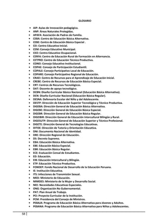 GLOSARIO 
                                                         
      •    AIP: Aulas de Innovación pedagógica. 
     •     ANP: Áreas Naturales Protegidas. 
     •     APAFA: Asociación de Padres de Familia. 
     •     CEBA: Centro de Educación Básica Alternativa. 
     •     CEBE: Centro de Educación Básica Especial . 
     •     CEI: Centro Educativo Inicial. 
     •     CEM: Consejo Educativo Municipal. 
     •     CEO: Centro Educativo Ocupacional. 
     •     CERFA: Centro de Educación Rural de Formación en Alternancia. 
     •     CETPRO: Centro de Educación Técnico Productiva. 
     •     CONEI: Consejo Educativo Institucional. 
     •     COPAE: Consejo de Participación Estudiantil. 
     •     COPALE: Consejo Participativo Local de Educación. 
     •     COPARE: Consejo Participativo Regional de Educación. 
     •     CRAEI: Centro de Recursos para el Aprendizaje de Educación Inicial. 
     •     CREBE: Centro de Recursos de Educación Básica Especial. 
     •     CRT: Centros de Recursos Tecnológicos. 
     •     DAT: Docente de apoyo tecnológico. 
     •     DCBN: Diseño Curricular Básico Nacional (Educación Básica Alternativa). 
     •     DCN: Diseño Curricular Nacional (Educación Básica Regular). 
     •     DESNA: Defensoría Escolar del Niño y del Adolescente. 
     •     DESTP: Dirección de Educación Superior Tecnológica y Técnico Productiva. 
     •     DIGEBA: Dirección General de Educación Básica Alternativa. 
     •     DIGEBE: Dirección General de Educación Básica Especial. 
     •     DIGEBR: Dirección General de Educación Básica Regular. 
     •     DIGEIBIR: Dirección General de Educación Intercultural Bilingüe y Rural. 
     •     DIGESUTP: Dirección General de Educación Superior y Técnico Profesional. 
     •     DIGETE: Dirección General de Tecnologías Educativas. 
     •     DITOE: Dirección de Tutoría y Orientación Educativa. 
     •     DNI: Documento Nacional de Identidad. 
     •     DRE: Dirección Regional de Educación. 
     •     DS: Decreto Supremo. 
     •     EBA: Educación Básica Alternativa. 
     •     EBE: Educación Básica Especial. 
     •     EBR: Educación Básica Regular. 
     •     ECE: Evaluación Censal de Estudiantes. 
     •     ED: Educación. 
     •     EIB: Educación Intercultural y Bilingüe. 
     •     ETP: Educación Técnico Productiva. 
     •     FONDEP: Fondo Nacional de Desarrollo de la Educación Peruana. 
     •     IE: Institución Educativa. 
     •     ITS: Infecciones de Transmisión Sexual. 
     •     MED: Ministerio de Educación. 
     •     MIMDES: Ministerio de la Mujer y Desarrollo Social. 
     •     NEE: Necesidades Educativas Especiales. 
     •     ONG: Organización No Gubernamental. 
     •     PAT: Plan Anual de Trabajo. 
     •     PCI: Proyecto Curricular de la Institución. 
     •     PCM: Presidencia del Consejo de Ministros. 
     •     PEBAJA: Programa de Educación Básica Alternativa para Jóvenes y Adultos. 
     •     PEBANA: Programa de Educación Básica Alternativa para Niños y Adolescentes. 

58
 