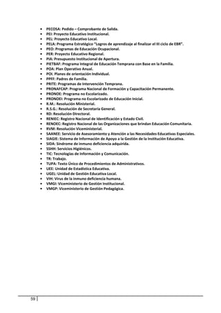 •    PECOSA: Pedido – Comprobante de Salida. 
         •    PEI: Proyecto Educativo Institucional. 
         •    PEL: Proyecto Educativo Local. 
         •    PELA: Programa Estratégico “Logros de aprendizaje al finalizar el III ciclo de EBR”. 
         •    PEO: Programas de Educación Ocupacional. 
         •    PER: Proyecto Educativo Regional. 
         •    PIA: Presupuesto Institucional de Apertura. 
         •    PIETBAF: Programa Integral de Educación Temprana con Base en la Familia. 
         •    POA: Plan Operativo Anual. 
         •    POI. Planes de orientación Individual. 
         •    PPFF: Padres de Familia. 
         •    PRITE: Programas de Intervención Temprana. 
         •    PRONAFCAP: Programa Nacional de Formación y Capacitación Permanente. 
         •    PRONOE: Programa no Escolarizado. 
         •    PRONOEI: Programa no Escolarizado de Educación Inicial. 
         •    R.M.: Resolución Ministerial. 
         •    R.S.G.: Resolución de Secretaría General. 
         •    RD: Resolución Directoral. 
         •    RENIEC: Registro Nacional de Identificación y Estado Civil. 
         •    RENOEC: Registro Nacional de las Organizaciones que brindan Educación Comunitaria. 
         •    RVM: Resolución Viceministerial. 
         •    SAANEE: Servicio de Asesoramiento y Atención a las Necesidades Educativas Especiales. 
         •    SIAGIE: Sistema de Información de Apoyo a la Gestión de la Institución Educativa. 
         •    SIDA: Síndrome de inmuno deficiencia adquirida. 
         •    SSHH: Servicios Higiénicos. 
         •    TIC: Tecnologías de Información y Comunicación. 
         •    TR: Trabajo. 
         •    TUPA: Texto Único de Procedimientos de Administrativos. 
         •    UEE: Unidad de Estadística Educativa. 
         •    UGEL: Unidad de Gestión Educativa Local. 
         •    VIH: Virus de la inmuno deficiencia humana. 
         •    VMGI: Viceministerio de Gestión Institucional. 
         •    VMGP: Viceministerio de Gestión Pedagógica. 
 




    59
 