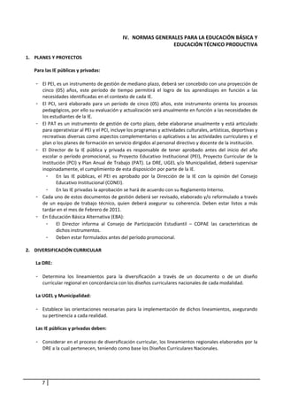IV. NORMAS GENERALES PARA LA EDUCACIÓN BÁSICA Y 
                                                                   EDUCACIÓN TÉCNICO PRODUCTIVA 
                                                                   
1. PLANES Y PROYECTOS 
    
   Para las IE públicas y privadas:  
    
     - El PEI, es un instrumento de gestión de mediano plazo, deberá ser concebido con una proyección de 
        cinco  (05)  años,  este  período  de  tiempo  permitirá  el  logro  de  los  aprendizajes  en  función  a  las 
        necesidades identificadas en el contexto de cada IE.  
     - El  PCI,  será  elaborado  para  un  período  de  cinco  (05)  años,  este  instrumento  orienta  los  procesos 
        pedagógicos, por ello su evaluación y actualización será anualmente en función a las necesidades de 
        los estudiantes de la IE. 
     - El PAT es un instrumento de gestión de corto plazo, debe elaborarse anualmente y está articulado 
        para operativizar al PEI y el PCI, incluye los programas y actividades culturales, artísticas, deportivas y 
        recreativas diversas como aspectos complementarios o aplicativos a las actividades curriculares y el 
        plan o los planes de formación en servicio dirigidos al personal directivo y docente de la institución. 
     - El  Director  de  la  IE  pública  y  privada  es  responsable  de  tener  aprobado  antes  del  inicio  del  año 
        escolar  o  período  promocional,  su  Proyecto  Educativo  Institucional  (PEI),  Proyecto  Curricular  de  la 
        Institución (PCI) y Plan Anual de Trabajo (PAT). La DRE, UGEL y/o Municipalidad, deberá supervisar 
        inopinadamente, el cumplimiento de esta disposición por parte de la IE. 
          - En  las  IE  públicas,  el  PEI  es  aprobado  por  la  Dirección  de  la  IE  con  la  opinión  del  Consejo 
               Educativo Institucional (CONEI).  
          - En las IE privadas la aprobación se hará de acuerdo con su Reglamento Interno.  
     - Cada uno de estos documentos de gestión deberá ser revisado, elaborado y/o reformulado a través 
        de  un  equipo  de  trabajo  técnico,  quien  deberá  asegurar  su  coherencia.  Deben  estar  listos  a  más 
        tardar en el mes de Febrero de 2011.  
     - En Educación Básica Alternativa (EBA): 
          - El  Director  informa  al  Consejo  de  Participación  Estudiantil  –  COPAE  las  características  de 
               dichos instrumentos.  
          - Deben estar formulados antes del período promocional. 
 
2. DIVERSIFICACIÓN CURRICULAR 
    
     La DRE: 
      
     - Determina  los  lineamientos  para  la  diversificación  a  través  de  un  documento  o  de  un  diseño 
        curricular regional en concordancia con los diseños curriculares nacionales de cada modalidad.  
      
     La UGEL y Municipalidad: 
 
     - Establece las orientaciones necesarias para la implementación de dichos lineamientos, asegurando 
        su pertinencia a cada realidad.  
         
     Las IE públicas y privadas deben: 
         
     - Considerar en el proceso de diversificación curricular, los lineamientos regionales elaborados por la 
        DRE a la cual pertenecen, teniendo como base los Diseños Curriculares Nacionales.  




        7
 