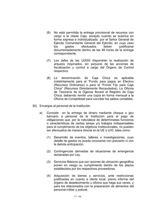 (6)   No está permitida la entrega provisional de recursos con
                cargo a la citada Caja, excepto cuando se autorice en
                forma expresa e individualizada por el Señor General de
                Ejército Comandante General del Ejército, en cuyo caso
                los      gastos    efectuados      deben      justificarse
                documentadamente dentro de las 48 horas de la entrega
                correspondiente.

          (7)   Los Jefes de las UUOO dispondrán la realización de
                arqueos inopinados, sin perjuicio de las acciones de
                fiscalización y control a cargo del Órgano de Control
                respectivo.

          (8)   La denominación de Caja Chica es aplicable
                indistintamente para el “Fondo para pagos en Efectivo
                (Recursos Ordinarios) o para el “Fondo Fijo para Caja
                Chica” (Recursos Directamente Recaudados), La Oficina
                de Tesorería de la Ogecoe llevará el Registro de Caja
                Chica, debiendo remitir una copia en forma mensual a la
                Oficina de Contabilidad para conciliar los saldos contables.

30) Encargos al personal de la Institución

     a)   Consiste en la entrega de dinero mediante cheque o giro
          bancario a personal de la Institución para el pago de
          obligaciones que, por la naturaleza de determinadas funciones
          o características de ciertas tareas y/o trabajos indispensables
          para el cumplimiento de los objetivos Institucionales, no pueden
          ser efectuados de manera directa en la UE o U/O, tales como:

          (1)   Desarrollo de eventos, talleres o investigaciones, cuyo
                detalle de gastos no pueda conocerse con precisión ni con
                la debida anticipación.

          (2)   Contingencias derivadas de situaciones de emergencia
                declaradas por Ley.

          (3)   Servicios Básicos que por razones de ubicación geográfica
                ponen en riesgo su cumplimiento dentro de los plazos
                establecidos por los respectivos proveedores.

          (4)   Adquisición de bienes y servicios, ante restricciones
                justificadas en cuanto a oferta local, previo informe del
                órgano de abastecimiento u oficina que haga sus veces, y
                para los relacionados con la preparación de alimentos del
                personal militar y policial.

                               17 - 64
 