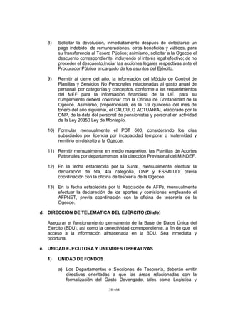 8)   Solicitar la devolución, inmediatamente después de detectarse un
        pago indebido de remuneraciones, otros beneficios y viáticos, para
        su transferencia al Tesoro Público; asimismo, solicitar a la Ogecoe el
        descuento correspondiente, incluyendo el interés legal efectivo; de no
        proceder el descuento,iniciar las acciones legales respectivas ante el
        Procurador Público encargado de los asuntos del Ejército.

   9)   Remitir al cierre del año, la información del Módulo de Control de
        Planillas y Servicios No Personales relacionadas al gasto anual de
        personal, por categorías y conceptos, conforme a los requerimientos
        del MEF para la información financiera de la UE, para su
        cumplimiento deberá coordinar con la Oficina de Contabilidad de la
        Ogecoe. Asimismo, proporcionará, en la 1ra quincena del mes de
        Enero del año siguiente, el CALCULO ACTUARIAL elaborado por la
        ONP, de la data del personal de pensionistas y personal en actividad
        de la Ley 20350 Ley de Montepío.

   10) Formular mensualmente el PDT 600, considerando los días
       subsidiados por licencia por incapacidad temporal o maternidad y
       remitirlo en diskette a la Ogecoe.

   11) Remitir mensualmente en medio magnético, las Planillas de Aportes
       Patronales por departamentos a la dirección Previsional del MINDEF.

   12) En la fecha establecida por la Sunat, mensualmente efectuar la
       declaración de 5ta, 4ta categoría, ONP y ESSALUD, previa
       coordinación con la oficina de tesorería de la Ogecoe.

   13) En la fecha establecida por la Asociación de AFPs, mensualmente
       efectuar la declaración de los aportes y comisiones empleando el
       AFPNET, previa coordinación con la oficina de tesorería de la
       Ogecoe.

d. DIRECCIÓN DE TELEMÁTICA DEL EJÉRCITO (Ditele)

   Asegurar el funcionamiento permanente de la Base de Datos Única del
   Ejército (BDU), así como la conectividad correspondiente, a fin de que el
   acceso a la información almacenada en la BDU. Sea inmediata y
   oportuna.

e. UNIDAD EJECUTORA Y UNIDADES OPERATIVAS

   1)   UNIDAD DE FONDOS

        a) Los Departamentos o Secciones de Tesorería, deberán emitir
           directivas orientadas a que las áreas relacionadas con la
           formalización del Gasto Devengado, tales como Logística y

                                 38 - 64
 