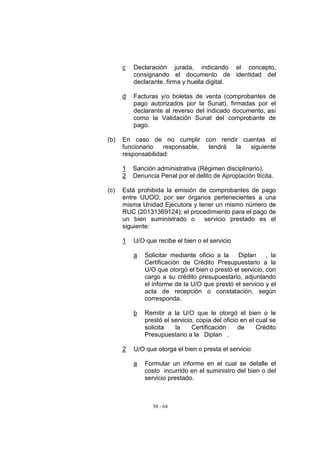 c   Declaración jurada, indicando el concepto,
          consignando el documento de identidad del
          declarante, firma y huella digital.

      d   Facturas y/o boletas de venta (comprobantes de
          pago autorizados por la Sunat), firmadas por el
          declarante al reverso del indicado documento, así
          como la Validación Sunat del comprobante de
          pago.

(b)   En caso de no cumplir con rendir cuentas el
      funcionario   responsable, tendrá la siguiente
      responsabilidad:

      1   Sanción administrativa (Régimen disciplinario).
      2   Denuncia Penal por el delito de Apropiación Ilícita.

(c)   Está prohibida la emisión de comprobantes de pago
      entre UUOO, por ser órganos pertenecientes a una
      misma Unidad Ejecutora y tener un mismo número de
      RUC (20131369124); el procedimiento para el pago de
      un bien suministrado o     servicio prestado es el
      siguiente:

      1   U/O que recibe el bien o el servicio

          a   Solicitar mediante oficio a la   Diplan      , la
              Certificación de Crédito Presupuestario a la
              U/O que otorgó el bien o prestó el servicio, con
              cargo a su crédito presupuestario, adjuntando
              el informe de la U/O que prestó el servicio y el
              acta de recepción o constatación, según
              corresponda.

          b   Remitir a la U/O que le otorgó el bien o le
              prestó el servicio, copia del oficio en el cual se
              solicita   la     Certificación     de     Crédito
              Presupuestario a la Diplan .

      2   U/O que otorga el bien o presta el servicio

          a   Formular un informe en el cual se detalle el
              costo incurrido en el suministro del bien o del
              servicio prestado.



                 50 - 64
 