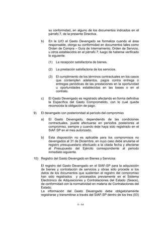 su conformidad, en alguno de los documentos indicados en el
          párrafo 7, de la presente Directiva.

     b)   En la U/O el Gasto Devengado se formaliza cuando el área
          responsable, otorga su conformidad en documentos tales como
          Orden de Compra – Guía de Internamiento, Orden de Servicio,
          u otros establecidos en el párrafo 7; luego de haberse verificado
          lo siguiente:

          (1)   La recepción satisfactoria de bienes.

          (2)   La prestación satisfactoria de los servicios.

          (3)   El cumplimiento de los términos contractuales en los casos
                que contemplen adelantos, pagos contra entrega o
                entregas periódicas de las prestaciones en la oportunidad
                u oportunidades establecidas en las bases o en el
                contrato.

     c)   El Gasto Devengado es registrado afectando en forma definitiva
          la Específica del Gasto Comprometido, con lo cual queda
          reconocida la obligación de pago.

9)   El devengado con posterioridad al período del compromiso

     a)   El Gasto Devengado, dependiendo de las condiciones
          contractuales, puede efectuarse en períodos posteriores al
          compromiso, siempre y cuando éste haya sido registrado en el
          SIAF SP en el mes autorizado.

     b)   Esta disposición no es aplicable para los compromisos no
          devengados al 31 de Diciembre, en cuyo caso debe anularse el
          registro presupuestario efectuado a la citada fecha y afectarse
          al Presupuesto del Ejército correspondiente al periodo
          inmediato siguiente.

10) Registro del Gasto Devengado en Bienes y Servicios

     El registro del Gasto Devengado en el SIAF-SP para la adquisición
     de bienes y contratación de servicios y obras sólo procede si los
     datos de los documentos que sustentan el registro del compromiso
     han sido registrados y procesados previamente en el Sistema
     Electrónico de Adquisiciones y Contrataciones del Estado (Seace),
     de conformidad con la normatividad en materia de Contrataciones del
     Estado.
     La información del Gasto Devengado debe obligatoriamente
     registrarse y transmitirse a través del SIAF-SP dentro de los tres (03)


                                6 - 64
 