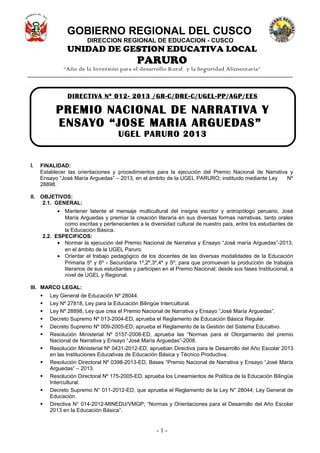 GOBIERNO REGIONAL DEL CUSCO
DIRECCION REGIONAL DE EDUCACION - CUSCO
UNIDAD DE GESTION EDUCATIVA LOCAL
PARURO
“Año de la Inversión para el desarrollo Rural y la Seguridad Alimentaria”
I. FINALIDAD:
Establecer las orientaciones y procedimientos para la ejecución del Premio Nacional de Narrativa y
Ensayo “José María Arguedas” – 2013, en el ámbito de la UGEL PARURO; instituido mediante Ley Nº
28898.
II. OBJETIVOS:
2.1. GENERAL:
• Mantener latente el mensaje multicultural del insigne escritor y antropólogo peruano, José
María Arguedas y premiar la creación literaria en sus diversas formas narrativas, tanto orales
como escritas y pertenecientes a la diversidad cultural de nuestro país, entre los estudiantes de
la Educación Básica.
2.2. ESPECIFICOS:
• Normar la ejecución del Premio Nacional de Narrativa y Ensayo “José maría Arguedas”-2013,
en el ámbito de la UGEL Paruro.
• Orientar el trabajo pedagógico de los docentes de las diversas modalidades de la Educación
Primaria 5º y 6º - Secundaria 1º,2º,3º,4º y 5º; para que promuevan la producción de trabajos
literarios de sus estudiantes y participen en el Premio Nacional; desde sus fases Institucional, a
nivel de UGEL y Regional.
III. MARCO LEGAL:
 Ley General de Educación Nº 28044.
 Ley Nº 27818, Ley para la Educación Bilingüe Intercultural.
 Ley Nº 28898, Ley que crea el Premio Nacional de Narrativa y Ensayo “José María Arguedas”.
 Decreto Supremo Nº 013-2004-ED, aprueba el Reglamento de Educación Básica Regular.
 Decreto Supremo Nº 009-2005-ED, aprueba el Reglamento de la Gestión del Sistema Educativo.
 Resolución Ministerial Nº 0157-2008-ED, aprueba las “Normas para el Otorgamiento del premio
Nacional de Narrativa y Ensayo “José María Arguedas”-2008.
 Resolución Ministerial Nº 0431-2012-ED, aprueban Directiva para le Desarrollo del Año Escolar 2013
en las Instituciones Educativas de Educación Básica y Técnico Productiva.
 Resolución Directoral Nº 0398-2013-ED, Bases “Premio Nacional de Narrativa y Ensayo “José María
Arguedas” – 2013.
 Resolución Directoral Nº 175-2005-ED, aprueba los Lineamientos de Política de la Educación Bilingüe
Intercultural.
 Decreto Supremo N° 011-2012-ED, que aprueba el Reglamento de la Ley N° 28044; Ley General de
Educación.
 Directiva N° 014-2012-MINEDU/VMGP; “Normas y Orientaciones para el Desarrollo del Año Escolar
2013 en la Educación Básica”.
- 1 -
DIRECTIVA Nº 012- 2013 /GR-C/DRE-C/UGEL-PP/AGP/EES
PREMIO NACIONAL DE NARRATIVA Y
ENSAYO “JOSE MARIA ARGUEDAS”
UGEL PARURO 2013
 