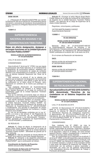 576180 NORMAS LEGALES Viernes 22 de enero de 2016 / El Peruano
DEBE DECIR:
(…) Resolución Nº 363-2014-OSCE/PRE que aprobó
la Directiva Nº 005-2014-OSCE/CD “Procedimiento para la
inscripción y renovación de inscripción de proveedores de
bienes y servicios en el Registro Nacional de Proveedores
(RNP)”(…)
1336911-3
SUPERINTENDENCIA
NACIONAL DE ADUANAS Y DE
ADMINISTRACION TRIBUTARIA
Dejan sin efecto designación, designan y
encargan funciones en la Unidad Ejecutora
“Inversión Pública SUNAT”
RESOLUCIÓN DE SUPERINTENDENCIA
N° 014-2016/SUNAT
Lima, 21 de enero de 2016
CONSIDERANDO:
Que el artículo 3° de la Ley N.° 27594, Ley que regula
la participación del Poder Ejecutivo en el nombramiento
y designación de funcionarios públicos, establece que
la designación de funcionarios en cargos de confianza
distintos a los comprendidos en el artículo 1° de la citada
Ley, se efectúa mediante Resolución del Titular de la
Entidad;
Que asimismo, el artículo 6° de la referida Ley
dispone que la resolución de designación de funcionarios
en cargos de confianza, surte efecto a partir del día de
su publicación en el diario oficial El Peruano, salvo
disposición en contrario de la misma que postergue su
vigencia;
Que mediante Resolución de Superintendencia
N.° 232-2013/SUNAT se designó a la señora Carla
Paola Spetale Bojorquez en el cargo de confianza de
Coordinador Legal de la Unidad Ejecutora “Inversión
Pública SUNAT”;
Que se ha estimado conveniente dejar sin efecto la
designación a que se refiere el considerando precedente
y dar por concluido su vínculo laboral con la Institución;
Que resulta necesario designar y/o encargar, según
corresponda, a las personas que asumirán cargos en
la Unidad Ejecutora “Inversión Pública SUNAT”, los
cuales son considerados de confianza de acuerdo a la
Resolución de Superintendencia N.° 204-2012/SUNAT
y modificatorias, que aprueba el clasificador de cargos
considerados como Empleados de Confianza y Cargos
Directivos de la SUNAT;
En uso de las facultades conferidas por la Ley N.°
27594 y el inciso i) del artículo 8° del Reglamento de
Organización y Funciones de la Superintendencia
Nacional de Aduanas y de Administración Tributaria -
SUNAT, aprobado por Resolución de Superintendencia
N.° 122-2014/SUNAT y modificatorias;
SE RESUELVE:
Artículo 1°.- Dejar sin efecto, la designación de la
señora Carla Paola Spetale Bojorquez en el cargo de
confianza de Coordinador Legal de la Unidad Ejecutora
“Inversión Pública SUNAT”, dándosele las gracias por la
labor realizada.
Artículo 2°.- Dar por concluido el vínculo laboral con
la SUNAT de la señora Carla Paola Spetale Bojorquez.
Artículo 3°.- Designar a las siguientes personas en
los cargos de confianza de la Unidad Ejecutora “Inversión
Pública SUNAT”, que a continuación se indican:
Coordinación de Gestión de Proyectos
MARIA CECILIA SANZ RAMIREZ
Coordinación de Ejecución de Proyectos
LUIS ZAMBRANO CALDERON
Artículo 4°.- Encargar al señor Miguel Ángel Martín
Portilla Velazco en el cargo de confianza de Coordinación
de Estudios de la Unidad Ejecutora “Inversión Pública
SUNAT”, con retención de su cargo de Supervisor de la
citada Unidad Ejecutora.
Regístrese, comuníquese y publíquese.
VICTOR MARTÍN RAMOS CHÁVEZ
Superintendente Nacional
1336881-1
FE DE ERRATAS
RESOLUCIÓN DE INTENDENCIA
Nº 240-024-0000018/SUNAT
Mediante Oficio Nº 21-2016-SUNAT/1M0100
la Superintendencia Nacional de Aduanas y de
Administración Tributaria solicita se publique Fe de Erratas
de la Resolución de Intendencia Nº 240-024-0000018/
SUNAT publicada en la edición del 15 de enero de 2016.
En el número de Resolución de Intendencia
DICE:
RESOLUCIÓN DE INTENDENCIA
Nº 240-024-0000018/SUNAT
DEBE DECIR:
RESOLUCIÓN DE INTENDENCIA
Nº 240-024-0000019/SUNAT
1336318-1
SUPERINTENDENCIA NACIONAL
DE FISCALIZACION LABORAL
ApruebanlaDirectivaN°002-2015-SUNAFIL/
INPA denominada “Derechos de los
ciudadanos en el Sistema Inspectivo del
Trabajo”
Resolución de Superintendencia
N° 213-2015-SUNAFIL
Lima, 31 de diciembre de 2015
VISTOS: El Memorándum N° 370-2015-SUNAFIL/
INPA de la Intendencia Nacional de Prevención y
Asesoría, el Informe N° 206-2015-SUNAFIL/INII de
la Intendencia Nacional de Inteligencia Inspectiva,
el Memorándum N° 2213-2015-SUNAFIL/ILM de la
Intendencia de Lima Metropolitana, y el Informe N°
171-2015-SUNAFIL/OGPP de la Oficina General de
Planeamiento y Presupuesto; y,
CONSIDERANDO:
Que, mediante Ley N° 29981, se crea la
Superintendencia Nacional de Fiscalización Laboral -
Sunafil, responsable de promover, supervisar y fiscalizar
el cumplimiento del ordenamiento jurídico sociolaboral y
el de seguridad y salud en el trabajo, así como brindar
asesoría técnica, realizar investigaciones y proponer la
emisión de normas sobre dichas materias;
Que, de conformidad con lo dispuesto en el artículo 3
de la Ley N° 29981, la Sunafil desarrolla y ejecuta todas las
funciones y competencias establecidas en el artículo 3 de
la Ley N° 28806, Ley General de Inspección del Trabajo,
en el ámbito nacional y cumple el rol de autoridad central
y ente rector del Sistema de Inspección del Trabajo, de
conformidad con las políticas y planes nacionales y
sectoriales, así como con las políticas institucionales
y los lineamientos técnicos del Ministerio de Trabajo y
Promoción del Empleo;
 