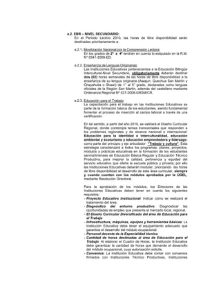 a.2. EBR – NIVEL SECUNDARIO:
     En el Período Lectivo 2010, las horas de libre disponibilidad serán
     destinadas prioritariamente a:

    a.2.1. Movilización Nacional por la Comprensión Lectora:
           En los grados de 2º a 4º tendrán en cuenta lo estipulado en la R.M.
           N° 0341-2009-ED.

    a.2.2. Enseñanza de Lenguas Originarias:
           Las Instituciones Educativas pertenecientes a la Educación Bilingüe
           Intercultural-Nivel Secundario, obligatoriamente deberán destinar
           dos (02) horas semanales de las horas de libre disponibilidad a la
           enseñanza de su lengua originaria (Awajun, Quechua San Martín y
           Chayahuita o Shawi) de 1° al 5° grado, declaradas como lenguas
           oficiales de la Región San Martín, además del castellano mediante
           Ordenanza Regional Nº 037-2008-GRSM/CR.

    a.2.3. Educación para el Trabajo:
           La capacitación para el trabajo en las Instituciones Educativas es
           parte de la formación básica de los estudiantes, siendo fundamental
           fomentar el proceso de inserción al campo laboral a través de una
           certificación.

          En tal sentido, a partir del año 2010, se validará el Diseño Curricular
          Regional, donde contempla temas transversales que responden a
          los problemas regionales y de alcance nacional e internacional:
          Educación para la identidad e interculturalidad, educación
          ambiental y ecoturismo y educación emprendedora y liderazgo;
          como parte del principio y eje articulador “Trabajo y cultura”. Esta
          estrategia caracterizará a todos los programas, planes, proyectos,
          módulos y prácticas educativas en la formación de los estudiantes
          sanmartinenses de Educación Básica Regular y Educación Técnico
          Productiva, para mejorar la calidad, pertinencia y equidad del
          servicio educativo que oferta la escuela pública y privada; por ello
          las Instituciones Educativas deberán modular, priorizando las horas
          de libre disponibilidad al desarrollo de esta área curricular, siempre
          y cuando cuenten con los módulos aprobados por la UGEL,
          mediante Resolución Directoral.

          Para la aprobación de los módulos, los Directores de las
          Instituciones Educativas deben tener en cuenta los siguientes
          requisitos:
          - Proyecto Educativo Institucional: Indicar cómo se realizará el
            tratamiento del área.
          - Diagnóstico del entorno productivo: Diagnosticar las
            oportunidades de empleo que presenta el mercado local, regional.
          - El Diseño Curricular Diversificado del área de Educación para
            el Trabajo
          - Infraestructura, máquinas, equipos y herramientas básicas: La
            Institución Educativa debe tener el equipamiento adecuado que
            garantice el desarrollo del módulo ocupacional.
          - Personal docente de la Especialidad técnica
          - Cantidad de horas destinadas al área de Educación para el
            Trabajo: Al elaborar el Cuadro de Horas, la Institución Educativa
            debe garantizar la cantidad de horas que demande el desarrollo
            del módulo ocupacional, cuya autorización solicita.
          - Convenios: La Institución Educativa debe contar con convenios
            firmados con Instituciones Técnico Productivas, Instituciones
 