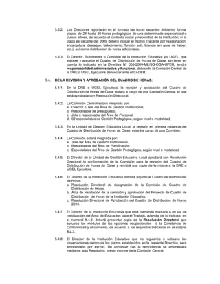 5.3.2.   Los Directores reportarán en el formato las horas vacantes debiendo formar
                plazas de 24 hasta 30 horas pedagógicas de una determinada especialidad o
                cursos afines, de acuerdo al contexto social y necesidad de la Institución; si la
                plaza es vacante del 2009 deberá indicar el motivo (vacante por reasignación,
                encargatura, destaque, fallecimiento, función edil, licencia sin goce de haber,
                etc.), así como distribución de horas adicionales.

       5.3.3.   El Director, Subdirector o Comisión de la Institución Educativa y/o UGEL, que
                elabore y apruebe el Cuadro de Distribución de Horas de Clase, sin tener en
                cuenta lo indicado en la Directiva Nº 005-2009-ME/SG-OGA-UPER, tendrá
                responsabilidad administrativa y funcional, debiendo la Comisión Central de
                la DRE o UGEL Ejecutora denunciar ante el CADER.

5.4.   DE LA REVISIÓN Y APROBACIÓN DEL CUADRO DE HORAS:

       5.4.1.   En la DRE o UGEL Ejecutora, la revisión y aprobación del Cuadro de
                Distribución de Horas de Clase, estará a cargo de una Comisión Central, la que
                será aprobada con Resolución Directoral.

       5.4.2.   La Comisión Central estará integrada por:
                a. Director o Jefe del Área de Gestión Institucional.
                b. Responsable de presupuesto.
                c. Jefe o responsable del Área de Personal.
                d. 02 especialistas de Gestión Pedagógica, según nivel o modalidad.

       5.4.3.   En la Unidad de Gestión Educativa Local, la revisión en primera instancia del
                Cuadro de Distribución de Horas de Clase, estará a cargo de una Comisión.

       5.4.4.   La Comisión estará integrada por:
                a. Jefe del Área de Gestión Institucional.
                b. Responsable del Área de Planificación.
                c. Especialistas del Área de Gestión Pedagógica, según nivel o modalidad

       5.4.5.   El Director de la Unidad de Gestión Educativa Local aprobará con Resolución
                Directoral la conformación de la Comisión para la revisión del Cuadro de
                Distribución de Horas de Clase y remitirá una copia de la misma a la DRE o
                UGEL Ejecutora.

       5.4.6.   El Director de la Institución Educativa remitirá adjunto al Cuadro de Distribución
                de Horas:
                a. Resolución Directoral de designación de la Comisión de Cuadro de
                   Distribución de Horas.
                b. Acta de instalación de la comisión y aprobación del Proyecto de Cuadro de
                   Distribución de Horas de la Institución Educativa.
                c. Resolución Directoral de Aprobación del Cuadro de Distribución de Horas
                   2010.

       5.4.7.   El Director de la Institución Educativa que está ofertando módulos o en vía de
                certificación del Área de Educación para el Trabajo, además de lo indicado en
                el numeral 5.4.6, deberá presentar copia de la Resolución Directoral que
                aprueba los módulos de las opciones ocupacionales o la Constancia de
                Conformidad y el convenio, de acuerdo a los requisitos indicados en el acápite
                a.2.3.

       5.4.8.   El Director de la Institución Educativa que no regularice o subsane las
                observaciones dentro de los plazos establecidos en la presente Directiva, será
                amonestado por escrito. De continuar con la reincidencia se amonestará
                mediante acto Resolutivo, previo informe de la Comisión Central.
 