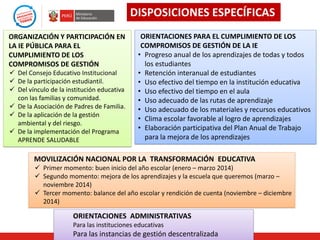 DISPOSICIONES ESPECÍFICAS
ORGANIZACIÓN Y PARTICIPACIÓN EN
LA IE PÚBLICA PARA EL
CUMPLIMIENTO DE LOS
COMPROMISOS DE GESTIÓN
 Del Consejo Educativo Institucional
 De la participación estudiantil.
 Del vínculo de la institución educativa
con las familias y comunidad.
 De la Asociación de Padres de Familia.
 De la aplicación de la gestión
ambiental y del riesgo.
 De la implementación del Programa
APRENDE SALUDABLE

ORIENTACIONES PARA EL CUMPLIMIENTO DE LOS
COMPROMISOS DE GESTIÓN DE LA IE
• Progreso anual de los aprendizajes de todas y todos
los estudiantes
• Retención interanual de estudiantes
• Uso efectivo del tiempo en la institución educativa
• Uso efectivo del tiempo en el aula
• Uso adecuado de las rutas de aprendizaje
• Uso adecuado de los materiales y recursos educativos
• Clima escolar favorable al logro de aprendizajes
• Elaboración participativa del Plan Anual de Trabajo
para la mejora de los aprendizajes

MOVILIZACIÓN NACIONAL POR LA TRANSFORMACIÓN EDUCATIVA
 Primer momento: buen inicio del año escolar (enero – marzo 2014)
 Segundo momento: mejora de los aprendizajes y la escuela que queremos (marzo –
noviembre 2014)
 Tercer momento: balance del año escolar y rendición de cuenta (noviembre – diciembre
2014)

ORIENTACIONES ADMINISTRATIVAS
Para las instituciones educativas

Para las instancias de gestión descentralizada

 