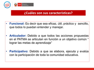 ¿Cuáles son sus características?
• Funcional: Es decir que sea eficaz, útil, práctico y sencillo,
que todos lo puedan entender y manejar.
• Articulador: Debido a que todos las acciones propuestas
en el PATMA se articulan en función a un objetivo común “
lograr las metas de aprendizaje”
• Participativo: Debido a que se elabora, ejecuta y evalúa
con la participación de toda la comunidad educativa.

 