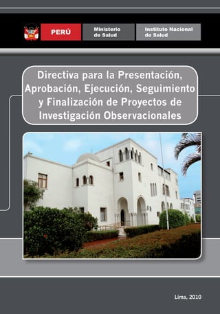 Ministerio   Instituto Nacional
                                                                                                                                                                                     PERÚ    de Salud     de Salud




                                              Directiva para la Presentación, Aprobación, Ejecución, Seguimiento y Finalización de Proyectos de Investigación Observacionales
                                                                                                                                                                                  Directiva para la Presentación,
                                                                                                                                                                                Aprobación, Ejecución, Seguimiento
                                                                                                                                                                                  y Finalización de Proyectos de
                                                                                                                                                                                  Investigación Observacionales




         Instituto Nacional de Salud
 Jirón Cápac Yupanqui 1400, Lima 11, Perú
Teléfono:(511) 617-6296 Fax: (511) 617-6243
 Correo electrónico: revmendex@ins.gob.pe
         Página web: www.ins.gob.pe




                                                                                                                                                                                                                     Lima, 2010
 