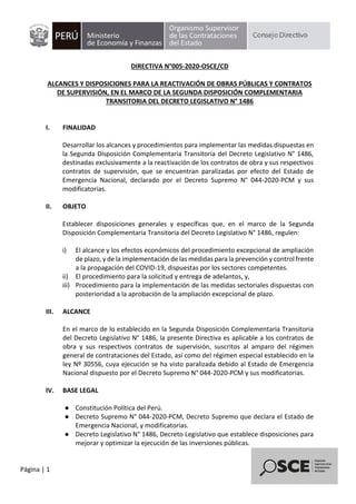 Página | 1
DIRECTIVA N°005-2020-OSCE/CD
ALCANCES Y DISPOSICIONES PARA LA REACTIVACIÓN DE OBRAS PÚBLICAS Y CONTRATOS
DE SUPERVISIÓN, EN EL MARCO DE LA SEGUNDA DISPOSICIÓN COMPLEMENTARIA
TRANSITORIA DEL DECRETO LEGISLATIVO N° 1486
I. FINALIDAD
Desarrollar los alcances y procedimientos para implementar las medidas dispuestas en
la Segunda Disposición Complementaria Transitoria del Decreto Legislativo N° 1486,
destinadas exclusivamente a la reactivación de los contratos de obra y sus respectivos
contratos de supervisión, que se encuentran paralizadas por efecto del Estado de
Emergencia Nacional, declarado por el Decreto Supremo N° 044-2020-PCM y sus
modificatorias.
II. OBJETO
Establecer disposiciones generales y específicas que, en el marco de la Segunda
Disposición Complementaria Transitoria del Decreto Legislativo N° 1486, regulen:
i) El alcance y los efectos económicos del procedimiento excepcional de ampliación
de plazo, y de la implementación de las medidas para la prevención y control frente
a la propagación del COVID-19, dispuestas por los sectores competentes.
ii) El procedimiento para la solicitud y entrega de adelantos, y,
iii) Procedimiento para la implementación de las medidas sectoriales dispuestas con
posterioridad a la aprobación de la ampliación excepcional de plazo.
III. ALCANCE
En el marco de lo establecido en la Segunda Disposición Complementaria Transitoria
del Decreto Legislativo N° 1486, la presente Directiva es aplicable a los contratos de
obra y sus respectivos contratos de supervisión, suscritos al amparo del régimen
general de contrataciones del Estado, así como del régimen especial establecido en la
ley Nº 30556, cuya ejecución se ha visto paralizada debido al Estado de Emergencia
Nacional dispuesto por el Decreto Supremo N° 044-2020-PCM y sus modificatorias.
IV. BASE LEGAL
● Constitución Política del Perú.
● Decreto Supremo N° 044-2020-PCM, Decreto Supremo que declara el Estado de
Emergencia Nacional, y modificatorias.
● Decreto Legislativo N° 1486, Decreto Legislativo que establece disposiciones para
mejorar y optimizar la ejecución de las inversiones públicas.
Firmado digitalmente por
SEMINARIO ZAVALA Patricia
Mercedes FAU 20419026809 soft
Motivo: Doy V° B°
Fecha: 19.05.2020 19:53:07 -05:00
 