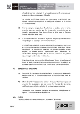 Página | 2
selección único. Esta estrategia de agregación de demanda busca alcanzar
condiciones más ventajosas para el Estado.
Las compras corporativas pueden ser obligatorias o facultativas. Las
compras corporativas obligatorias se rigen por lo dispuesto en el artículo
107 del Reglamento.
6.2. Para las compras corporativas facultativas se elabora uno o varios
convenios que son suscritos por los funcionarios competentes de las
Entidades participantes. Para dicho efecto se debe usar el formato
estándar aprobado por el OSCE.
6.3. El Titular de la Entidad dispone de la gestión del presupuesto necesario
para participar en la compra corporativa facultativa.
La Entidad encargada de la compra corporativa facultativa tiene a su cargo
las tareas señaladas en los literales a), b), c), d), e) y f) del artículo 104 del
Reglamento. De considerarlo necesario, la Entidad encargada puede
designar un comité técnico especializado para determinar las
características homogeneizadas de los bienes y servicios en general
requeridos por las Entidades participantes.
El funcionamiento, competencia, obligaciones y demás atribuciones del
comité de selección a cargo del procedimiento de compra corporativa, se
ajusta a lo previsto en el numeral 108.3 del artículo 108 del Reglamento.
VII. DISPOSICIONES ESPECÍFICAS
7.1. El convenio de compra corporativa facultativa incluido como Anexo de la
presente Directiva es un formato estándar de uso obligatorio para las
Entidades.
7.2. El formato estándar de convenio contiene cláusulas referidas al objeto del
convenio, las obligaciones de las partes, la vigencia del convenio,
modificaciones, resolución, solución de controversias, entre otros.
Corresponde a las Entidades consignar la información respectiva en los
espacios a completar del formato estándar.
VIII. ANEXO
Formato estándar de convenio de compra corporativa facultativa.
 