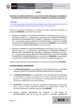 Página | 3
ANEXO
CONVENIO DE COMPRA CORPORATIVA FACULTATIVA ENTRE [CONSIGNAR EL NOMBRE DE
LA ENTIDAD PARTICIPANTE] Y [CONSIGNAR EL NOMBRE DE LA ENTIDAD ENCARGADA]
Importante
De resultar indispensable, puede incluirse cláusulas adicionales según el objeto específico del convenio, las
que en ningún caso pueden contemplar disposiciones contrarias a la normativa vigente.
Conste por el presente documento, el convenio de compra corporativa facultativa, en
adelante el CONVENIO, que celebran de una parte:
 [INDICAR EL NOMBRE DE LA ENTIDAD PARTICIPANTE], identificada con R.U.C. N° [.....],
con domicilio legal en [.....], debidamente representada por [CONSIGNAR NOMBRES Y
APELLIDOS DEL FUNCIONARIO QUE SUSCRIBE EL CONVENIO], identificado/a con D.N.I.
N°[…..], facultado/a mediante [INDICAR EL DOCUMENTO QUE LE FACULTA A SUSCRIBIR
EL CONVENIO, DE CORRESPONDER] para la suscripción del CONVENIO, a quien adelante
se le denominará ENTIDAD PARTICIPANTE, y, de la otra parte,
 [INDICAR EL NOMBRE DE LA ENTIDAD ENCARGADA], identificada con R.U.C. N°[.....], con
domicilio legal en [.....], debidamente representada por [CONSIGNAR NOMBRES Y
APELLIDOS DEL FUNCIONARIO QUE SUSCRIBE EL CONVENIO], identificado/a con D.N.I.
N°[…..], designado/a mediante [INDICAR EL DOCUMENTO QUE LE FACULTA A SUSCRIBIR
EL CONVENIO, DE CORRESPONDER] para la suscripción del CONVENIO, a quien delante
se le denominará ENTIDAD ENCARGADA, en los términos y condiciones siguientes:
Cuando se haga referencia a las dos entidades en conjunto se les denominará LAS PARTES.
CLÁUSULA PRIMERA: ANTECEDENTES
1.1. La ENTIDAD ENCARGADA, es una [INDICAR EL TIPO Y NATURALEZA DE LA ENTIDAD]
dedicada a [INDICAR LA FUNCIÓN O FUNCIONES PRINCIPALES DE LA ENTIDAD].
1.2. La ENTIDAD PARTICIPANTE, es una [INDICAR EL TIPO Y NATURALEZA DE LA ENTIDAD]
ha manifestado su interés de participar de la compra corporativa facultativa, de
acuerdo a las disposiciones de la normativa de contrataciones del Estado y en las
condiciones establecidas en el presente convenio.
1.3. LAS PARTES han decidido unir esfuerzos, capacidades, competencias y recursos para
llevar a cabo la compra corporativa facultativa y se comprometen a realizar las
acciones conjuntas para la gestión y ejecución del CONVENIO.
1.4. Mediante [INDICAR DOCUMENTO QUE APRUEBA EL PLAN ANUAL DE
CONTRATACIONES (PAC) EN EL QUE SE INCLUYE LA COMPRA CORPORATIVA
 