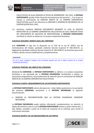 Página | 4
FACULTATIVA] de fecha [INDICAR LA FECHA DE APROBACIÓN DEL PAC], la ENTIDAD
PARTICIPANTE aprobó el Plan Anual de Contrataciones del ejercicio […..] en el que se
incluye la contratación de [INDICAR OBJETO DE LA COMPRA CORPORATIVA
FACULTATIVA] cuyo N° de referencia es [INDICAR EL NÚMERO DE REFERENCIA DE LA
CONTRATACIÓN EN EL PAC].
1.5. Asimismo, mediante [INDICAR DOCUMENTO MEDIANTE EL CUAL SE SOLICITA
PARTICIPAR DE LA COMPRA CORPORATIVA FACULTATIVA] de fecha [INDICAR FECHA
DEL DOCUMENTO DE SOLICITUD DE PARTICIPACIÓN], la ENTIDAD PARTICIPANTE
manifestó su interés en adherirse a la compra corporativa facultativa.
CLÁUSULA SEGUNDA: MARCO LEGAL DEL CONVENIO
Este CONVENIO se rige por lo dispuesto en el TUO de la Ley N° 30225, Ley de
Contrataciones del Estado, aprobado mediante Decreto Supremo N° 082-2019-EF, su
Reglamento aprobado mediante Decreto Supremo N° 344-2018-EF, las directivas que emita
el OSCE y demás normas modificatorias y complementarias.
Importante
De ser el caso, consignar cualquier otra normativa especial que rija el objeto materia de la compra
corporativa facultativa.
CLÁUSULA TERCERA: DEL OBJETO DEL CONVENIO
Mediante EL CONVENIO, la ENTIDAD PARTICIPANTE se adhiere a la compra corporativa
facultativa a ser ejecutada por la ENTIDAD ENCARGADA, facultándola a realizar las
actuaciones preparatorias y el procedimiento de selección para la contratación de [INDICAR
OBJETO DE LA COMPRA CORPORATIVA FACULTATIVA].
CLÁUSULA CUARTA: REQUERIMIENTO DE LAS ENTIDADES PARTICIPANTES
La ENTIDAD PARTICIPANTE, dentro del plazo de […] días hábiles posteriores a la suscripción
del presente CONVENIO, presentará a la ENTIDAD ENCARGADA la siguiente
documentación:
a. [INDICAR LA DOCUMENTACIÓN QUE LA ENTIDAD ENCARGADA CONSIDERE
NECESARIA].
La ENTIDAD ENCARGADA puede solicitar información complementaria, en atención al
objeto del convenio, para lo cual la ENTIDAD PARTICIPANTE tendrá un plazo máximo de […]
días hábiles, contados a partir de la fecha de recepción de la solicitud, para remitir la
información solicitada.
CLÁUSULA QUINTA: DE LAS OBLIGACIONES DE LAS PARTES
 