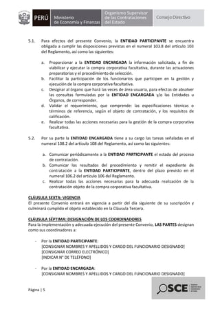 Página | 5
5.1. Para efectos del presente Convenio, la ENTIDAD PARTICIPANTE se encuentra
obligada a cumplir las disposiciones previstas en el numeral 103.8 del artículo 103
del Reglamento, así como las siguientes:
a. Proporcionar a la ENTIDAD ENCARGADA la información solicitada, a fin de
viabilizar y ejecutar la compra corporativa facultativa, durante las actuaciones
preparatorias y el procedimiento de selección.
b. Facilitar la participación de los funcionarios que participen en la gestión y
ejecución de la compra corporativa facultativa.
c. Designar al órgano que hará las veces de área usuaria, para efectos de absolver
las consultas formuladas por la ENTIDAD ENCARGADA y/o las Entidades u
Órganos, de corresponder.
d. Validar el requerimiento, que comprende: las especificaciones técnicas o
términos de referencia, según el objeto de contratación, y los requisitos de
calificación.
e. Realizar todas las acciones necesarias para la gestión de la compra corporativa
facultativa.
5.2. Por su parte la ENTIDAD ENCARGADA tiene a su cargo las tareas señaladas en el
numeral 108.2 del artículo 108 del Reglamento, así como las siguientes:
a. Comunicar periódicamente a la ENTIDAD PARTICIPANTE el estado del proceso
de contratación.
b. Comunicar los resultados del procedimiento y remitir el expediente de
contratación a la ENTIDAD PARTICIPANTE, dentro del plazo previsto en el
numeral 106.2 del artículo 106 del Reglamento.
c. Realizar todas las acciones necesarias para la adecuada realización de la
contratación objeto de la compra corporativa facultativa.
CLÁUSULA SEXTA: VIGENCIA
El presente Convenio entrará en vigencia a partir del día siguiente de su suscripción y
culminará cumplido el objeto establecido en la Cláusula Tercera.
CLÁUSULA SÉPTIMA: DESIGNACIÓN DE LOS COORDINADORES
Para la implementación y adecuada ejecución del presente Convenio, LAS PARTES designan
como sus coordinadores a:
- Por la ENTIDAD PARTICIPANTE:
[CONSIGNAR NOMBRES Y APELLIDOS Y CARGO DEL FUNCIONARIO DESIGNADO]
[CONSIGNAR CORREO ELECTRÓNICO]
[INDICAR N° DE TELÉFONO]
- Por la ENTIDAD ENCARGADA:
[CONSIGNAR NOMBRES Y APELLIDOS Y CARGO DEL FUNCIONARIO DESIGNADO]
 