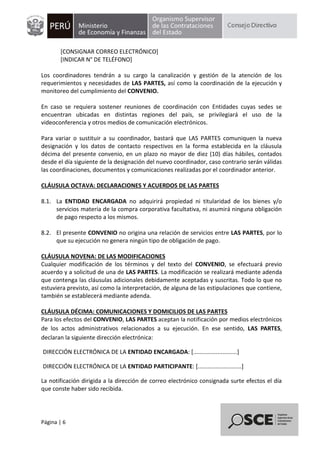 Página | 6
[CONSIGNAR CORREO ELECTRÓNICO]
[INDICAR N° DE TELÉFONO]
Los coordinadores tendrán a su cargo la canalización y gestión de la atención de los
requerimientos y necesidades de LAS PARTES, así como la coordinación de la ejecución y
monitoreo del cumplimiento del CONVENIO.
En caso se requiera sostener reuniones de coordinación con Entidades cuyas sedes se
encuentran ubicadas en distintas regiones del país, se privilegiará el uso de la
videoconferencia y otros medios de comunicación electrónicos.
Para variar o sustituir a su coordinador, bastará que LAS PARTES comuniquen la nueva
designación y los datos de contacto respectivos en la forma establecida en la cláusula
décima del presente convenio, en un plazo no mayor de diez (10) días hábiles, contados
desde el día siguiente de la designación del nuevo coordinador, caso contrario serán válidas
las coordinaciones, documentos y comunicaciones realizadas por el coordinador anterior.
CLÁUSULA OCTAVA: DECLARACIONES Y ACUERDOS DE LAS PARTES
8.1. La ENTIDAD ENCARGADA no adquirirá propiedad ni titularidad de los bienes y/o
servicios materia de la compra corporativa facultativa, ni asumirá ninguna obligación
de pago respecto a los mismos.
8.2. El presente CONVENIO no origina una relación de servicios entre LAS PARTES, por lo
que su ejecución no genera ningún tipo de obligación de pago.
CLÁUSULA NOVENA: DE LAS MODIFICACIONES
Cualquier modificación de los términos y del texto del CONVENIO, se efectuará previo
acuerdo y a solicitud de una de LAS PARTES. La modificación se realizará mediante adenda
que contenga las cláusulas adicionales debidamente aceptadas y suscritas. Todo lo que no
estuviera previsto, así como la interpretación, de alguna de las estipulaciones que contiene,
también se establecerá mediante adenda.
CLÁUSULA DÉCIMA: COMUNICACIONES Y DOMICILIOS DE LAS PARTES
Para los efectos del CONVENIO, LAS PARTES aceptan la notificación por medios electrónicos
de los actos administrativos relacionados a su ejecución. En ese sentido, LAS PARTES,
declaran la siguiente dirección electrónica:
DIRECCIÓN ELECTRÓNICA DE LA ENTIDAD ENCARGADA: [...........................]
DIRECCIÓN ELECTRÓNICA DE LA ENTIDAD PARTICIPANTE: [...........................]
La notificación dirigida a la dirección de correo electrónico consignada surte efectos el día
que conste haber sido recibida.
 