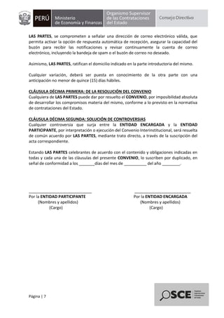 Página | 7
LAS PARTES, se comprometen a señalar una dirección de correo electrónico válida, que
permita activar la opción de respuesta automática de recepción, asegurar la capacidad del
buzón para recibir las notificaciones y revisar continuamente la cuenta de correo
electrónico, incluyendo la bandeja de spam o el buzón de correo no deseado.
Asimismo, LAS PARTES, ratifican el domicilio indicado en la parte introductoria del mismo.
Cualquier variación, deberá ser puesta en conocimiento de la otra parte con una
anticipación no menor de quince (15) días hábiles.
CLÁUSULA DÉCIMA PRIMERA: DE LA RESOLUCIÓN DEL CONVENIO
Cualquiera de LAS PARTES puede dar por resuelto el CONVENIO, por imposibilidad absoluta
de desarrollar los compromisos materia del mismo, conforme a lo previsto en la normativa
de contrataciones del Estado.
CLÁUSULA DÉCIMA SEGUNDA: SOLUCIÓN DE CONTROVERSIAS
Cualquier controversia que surja entre la ENTIDAD ENCARGADA y la ENTIDAD
PARTICIPANTE, por interpretación o ejecución del Convenio Interinstitucional, será resuelta
de común acuerdo por LAS PARTES, mediante trato directo, a través de la suscripción del
acta correspondiente.
Estando LAS PARTES celebrantes de acuerdo con el contenido y obligaciones indicadas en
todas y cada una de las cláusulas del presente CONVENIO, lo suscriben por duplicado, en
señal de conformidad a los _______días del mes de __________ del año ________.
____________________________ _________________________
Por la ENTIDAD PARTICIPANTE Por la ENTIDAD ENCARGADA
(Nombres y apellidos) (Nombres y apellidos)
(Cargo) (Cargo)
 