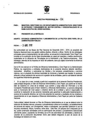 REPÚBLICA DE COLOMBIA 	                                                              PRESIDENCIA



                                   DIRECTIVA PRESIDENGIAL;No;, '~     04
PARA:       MINISTROS, DIRECTORES DE LOS DEPARTAMENTOS ADMINISTRATIVOS, DIRECTORES
            DE ENTIDADES Y ORGANISMOS DEL SECTOR CENTRAL Y DESCENTRALIZADO DE LA
            RAMA EJECUTIVA DEL ORDEN NACIONAL.

DE :        PRESIDENTE DE LA REPÚBLICA

ASUNTO: 	 EFICIENCIA ADMINISTRATIVA Y LINEAMIENTOS DE LA POLlTICA CERO PAPEL EN LA
          ADMINISTRACiÓN PÚBLICA

FECHA : -    3 ABR. 2012
De conformidad con las Bases del Plan Nacional de Desarrollo 2010 - 2014, es propósito del
Gobierno Nacional tener una gestión pública efectiva, eficiente y eficaz. Dentro de las estrategias
principales para la implementación de esta política, se encuentra la denominada "Cero Papel" que
consiste en la sustitución de los flujos documentales en papel por soportes y medios electrónicos,
sustentados en la utilización de Tecnologías de la Información y las Telecomunicaciones. Esta
estrategia, además de los impactos en favor del ambiente, tiene por objeto incrementar la eficiencia
administrativa.

Con el fin de avanzar en la Política de Eficiencia Administrativa y Cero Papel en la Administración
Pública, los organismos y entidades destinatarias de la presente directiva deberán identificar,
racionalizar, simplificar, y automatizar los trámites y los procesos, procedimientos y servicios
internos, con el propósito de eliminar duplicidad de funciones y barreras que impidan la oportuna,
eficiente y eficaz prestación del servicio en la gestión de las entidades, para lo cual deberán atender
los siguientes lineamientos generales:

1. En un plazo de un mes, contado a partir de la expedición de la presente Directiva Presidencial,
cada entidad designará un líder de Eficiencia Administrativa y Cero Papel, que podrá ser el mismo
líder de Gobierno en Línea de la entidad, cuyo nombre y cargo debe ser informado a la Alta
Consejería Presidencial para el Buen Gobierno y Eficiencia Administrativa. La persona designada
será un funcionario del nivel asesor o directivo dentro de la entidad y será el responsable de
coordinar la realización de las acciones necesarias para garantizar la adecuada implementación y
avance de la presente directiva, así como de presentar los avances y resultados de las inciativas y
requerimientos en lo que respecta a Eficiencia Administrativa y Cero Papel por parte del Gobiemo
Nacional.

Cada entidad, deberá formular un Plan de Eficiencia Administrativa en el que se deberá incluir la
selección de trámites internos, procesos o procedimientos críticos en la entidad, y el establecimiento
de acciones de mejora, con cronogramas, metas e indicadores, que permitan optimizar el uso de
recursos monetarios, físicos, humanos, entre otros. Este Plan, sin perjuicio de lo dispuesto por la
ley, podrá contemplar actividades como la optimización del proceso o procedimiento seleccionado
eliminando pasos y ajustando los formatos con el fin de automatizar las actividades y disminuir el
volumen de la prodUCCión documental. Dicho plan deberá integrarse al plan de acción de la
Estrategia de Gobierno en línea..
 