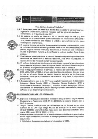 m§ffi§s§el&w&xsffi&§
7¡a & I rA uen Servícia af Ciu{adsw "
§.4. El destaque no puede §er menor a 30 (treinta) dla* ni exceder el ejercicio fiscal con
vigencia de un año lectivo, debiendo íniciarse a partir del primer dla de clases y
como máximo al 31 de diciembre delZ0lL
6.5. Un docente no puede ser destacado por un período rnayor de dos (02) años
continuos. por lo que el dccente que fue destacado con resolución los años Zof 5 y
2§16, serán exclt¡idos d* este procesü, la unidad de per*onal informará los casos
contemplados anteriormente.
S.0. El personal docente que solícite destaque deberá presentar una declaraciún jurada
de no haber solicitado licencia sin goce debe haber en los dos últimos años por un
período mayor a 6 meses continuos y discontinuos, el mismo que será verificada en
el área de promocíón hunnana, y de verificarse No contrario quedará fuera de este
proce§o
§.7. En el caso de que el díreclor de la instancia de destino requiera la presentación de
sertificados de capacitacién o sstudios realizados, para emitir: la propuesta, es
responsabilidad del interesado cumplir con ese requisito.
§.8. El profesor destacado percibe la remuneración integra mensual y las asignacionss
ternporales que le corresponde en el cargr deldestino, asl misrno conserva su plaza
en la entidad de origen donde fue nombrado, mientras dure su destaque.
§.S" Para destaque por necesidad de servicio a la instancia de Gestión Educativa como
DRE, UGEL, RED, u OCED, la jomada laboral del docente destacado debe ser lo que
le india en el centro laboral de destino, debiendo asignarle las bonificacíones,
incentivos y otros que le conespondan de aouerdc a Ley y según la disponibílidad
presupuestal.
I 6.10. Excepcionalmente para el año ?0'1 7 no se aceptarán los destaqu*s de docentec de
Educación Básica Regular (EBR) o Educación Técnico Productivo (ETP) a
lnstituciones de Educación Técnica (lST) c lnstituto Superior Pedagógico (lSP) no
Universitaris, por diferencias de jomada labsral yln §istema Remunerativo, debíendo
ceñirse a lo que díspone la presente directiva.
.. FROCED|MIE§I0§ PARA LS§ DE§TAQUES:
?.1. El proceso de destaque se realizará en el rnarco de la l-ey No 29S44 - Ley de Refonna
Magisterial y su Reglamento el D.§. No 004-2013-ED y la presente Directiva para la
DRE- Amazonas,
7.2. Ningún Director puede proponér para el destaque de un doeente en una plaza
eventual de su CAP cr:yo código NEXUS es eventual de la forma siguiente
(01EVO1§üS560), solamente dichas plazas serán para docentes contratados en su
misma ll.EE. ségún D.U. No 30328 -N 2015.
7.3. El expediente será presentado por el docente interesado debidamente autenticado y
foliado según corresponda" solicitando el destaque y deberá sontener los siguientes
documentos:
) §olicitud de destaque pre§entado por elinteresado a la UGEL^
 